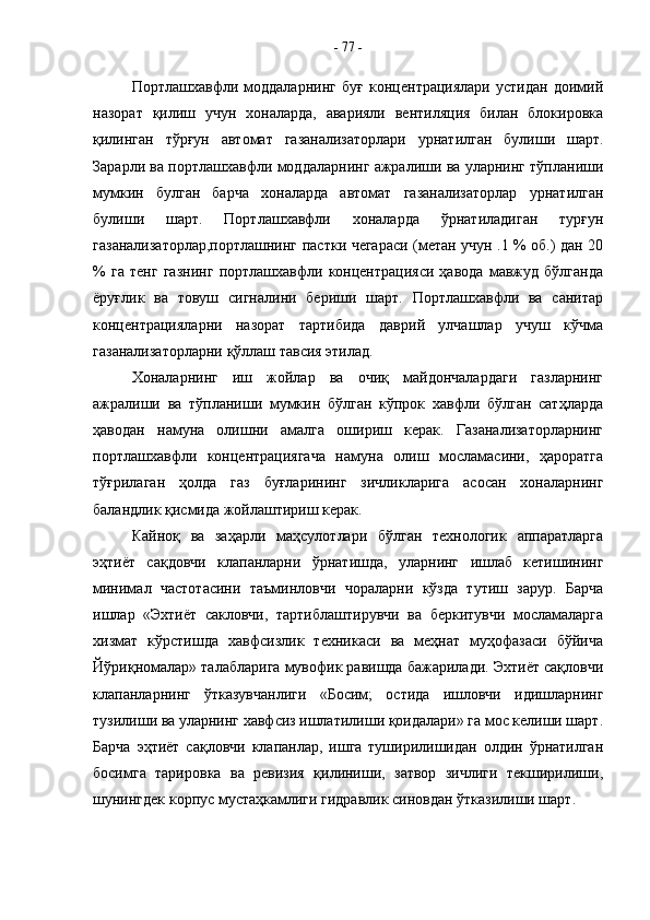 Портлашхавфли   моддаларнинг   буғ   концентрациялари   устидан   доимий
назорат   қилиш   учун   хоналарда,   аварияли   вентиляция   билан   блокировка
қилинган   тўрғун   автомат   газанализаторлари   урнатилган   булиши   шарт.
Зарарли ва портлашхавфли моддаларнинг ажралиши ва уларнинг тўпланиши
мумкин   булган   барча   хоналарда   автомат   газанализаторлар   урнатилган
булиши   шарт.   Портлашхавфли   хоналарда   ўрнатиладиган   турғун
газанализаторлар,портлашнинг пастки чегараси (метан учун .1 % об.) дан 20
%   га   тенг   газнинг   портлашхавфли   концентрацияси   ҳавода   мавжуд   бўлганда
ёруғлик   ва   товуш   сигналини   бериши   шарт.   Портлашхавфли   ва   санитар
концентрацияларни   назорат   тартибида   даврий   улчашлар   учуш   кўчма
газанализаторларни қўллаш тавсия этилад.
Хоналарнинг   иш   жойлар   ва   очиқ   майдончалардаги   газларнинг
ажралиши   ва   тўпланиши   мумкин   бўлган   кўпрок   хавфли   бўлган   сатҳларда
ҳаводан   намуна   олишни   амалга   ошириш   керак.   Газанализаторларнинг
портлашхавфли   концентрациягача   намуна   олиш   мосламасини,   ҳароратга
тўғрилаган   ҳолда   газ   буғларининг   зичликларига   асосан   хоналарнинг
баландлик қисмида жойлаштириш керак.
Кайноқ   ва   заҳарли   маҳсулотлари   бўлган   технологик   аппаратларга
эҳтиёт   сақдовчи   клапанларни   ўрнатишда,   уларнинг   ишлаб   кетишининг
минимал   частотасини   таъминловчи   чораларни   кўзда   тутиш   зарур.   Барча
ишлар   «Эхтиёт   сакловчи,   тартиблаштирувчи   ва   беркитувчи   мосламаларга
хизмат   кўрстишда   хавфсизлик   техникаси   ва   меҳнат   муҳофазаси   бўйича
Йўриқномалар» талабларига мувофик равишда бажарилади. Эхтиёт сақловчи
клапанларнинг   ўтказувчанлиги   «Босим;   остида   ишловчи   идишларнинг
тузилиши ва уларнинг хавфсиз ишлатилиши қоидалари» га мос келиши шарт.
Барча   эҳтиёт   сақловчи   клапанлар,   ишга   туширилишидан   олдин   ўрнатилган
босимга   тарировка   ва   ревизия   қилиниши,   затвор   зичлиги   текширилиши,
шунингдек корпус мустаҳкамлиги гидравлик синовдан ўтказилиши шарт. -  77  -