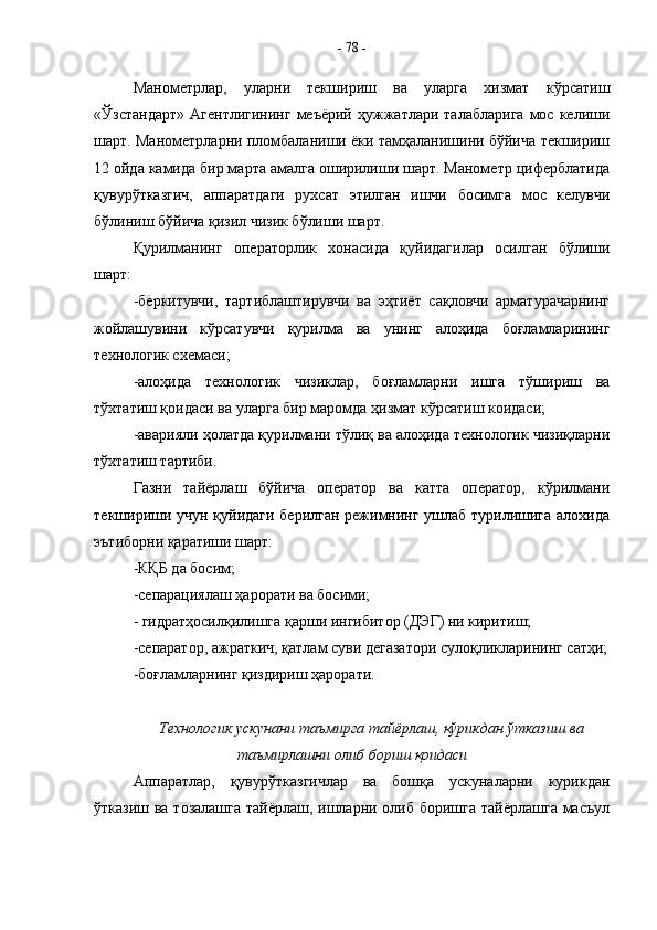 Манометрлар,   уларни   текшириш   ва   уларга   хизмат   кўрсатиш
«Ўзстандарт»  Агентлигининг  меъёрий  ҳужжатлари  талабларига  мос  келиши
шарт. Манометрларни пломбаланиши ёки тамҳаланишини бўйича текшириш
12 ойда камида бир марта амалга оширилиши шарт. Манометр циферблатида
қувурўтказгич,   аппаратдаги   рухсат   этилган   ишчи   босимга   мос   келувчи
бўлиниш бўйича қизил чизик бўлиши шарт.
Қурилманинг   операторлик   хонасида   қуйидагилар   осилган   бўлиши
шарт:
-беркитувчи,   тартиблаштирувчи   ва   эҳтиёт   сақловчи   арматурачарнинг
жойлашувини   кўрсатувчи   қурилма   ва   унинг   алоҳида   боғламларининг
технологик схемаси;
-алоҳида   технологик   чизиклар,   боғламларни   ишга   тўшириш   ва
тўхтатиш қоидаси ва уларга бир маромда ҳизмат кўрсатиш коидаси;
-аварияли ҳолатда қурилмани тўлиқ ва алоҳида технологик чизиқларни
тўхтатиш тартиби.
Газни   тайёрлаш   бўйича   оператор   ва   катта   оператор,   кўрилмани
текшириши учун қуйидаги берилган режимнинг ушлаб турилишига алохида
эътиборни қаратиши шарт:
-КҚБ да босим;
-сепарациялаш ҳарорати ва босими;
- гидратҳосилқилишга қарши ингибитор (ДЭГ) ни киритиш;
-сепаратор, ажраткич, қатлам суви дегазатори сулоқликларининг сатҳи;
-боғламларнинг қиздириш ҳарорати.
Технологик ускунани таъмирга тайёрлаш, қўрикдан ўтказиш ва
таъмирлашни олиб бориш қоидаси
Аппаратлар,   қувурўтказгичлар   ва   бошқа   ускуналарни   курикдан
ўтказиш ва тозалашга  тайёрлаш, ишларни олиб боришга тайёрлашга масъул -  78  - 