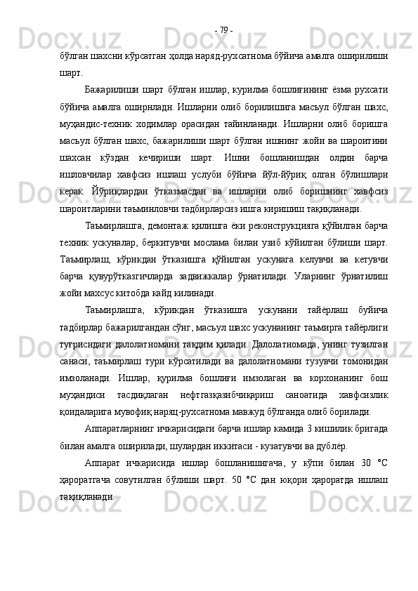 бўлган шахсни кўрсатган ҳолда наряд-рух c атнома бўйича амалга оширилиши
шарт.
Бажарилиши   шарт   бўлган   ишлар,   курилма   бошлиғининг   ёзма   рухсати
бўйича амал га оширнладн. Ишларни олиб борилишига масъул бўлган  шахс,
муҳандис-техник   ходимлар   орасидан   тайинланади.   Ишларни   олиб   боришга
масъул  бўлган   шахс,  бажарилиши  шарт   бўлган   ишнинг   жойи   ва  шароитини
шахсан   кўздан   кечириши   шарт.   Ишни   бошланишдан   олдин   барча
ишловчилар   хавфсиз   ишлаш   услуби   бўйича   йўл-йўриқ   олган   бўлишлари
керак.   Йўриқлардан   ўтказмасдан   ва   ишларни   олиб   боришнинг   хавфсиз
шароитларини таъминловчи тадбирларсиз ишга киришиш тақиқланади.
Таъмирлашга, демонтаж қилишга ёки реконструкцияга қўйилган барча
техник   ускуналар,   беркитувчи   мослама   билан   узиб   кўйилган   бўлиши   шарт.
Таъмирлаш,   кўрикдан   ўтказишга   қўйилган   ускунага   келувчи   ва   кетувчи
барча   қувурўтказгичларда   задвижкалар   ўрнатилади.   Уларнинг   ўрнатилиш
жойи махсус китобда кайд килинади.
Таъмирлашга,   кўрикдан   ўтказишга   ускунани   тайёрлаш   буйича
тадбирлар бажарилгандан сўнг, масъул шахс ускунанинг таъмирга тайёрлиги
туғрисидаги   далолатномани   тақдим   қилади.   Далолатномада,   унинг   тузилган
санаси,   таъмирлаш   тури   кўрсатилади   ва   далолатномани   тузувчи   томонидан
имзоланади.   Ишлар,   қурилма   бошлиғи   имзолаган   ва   корхонанинг   бош
муҳандиси   тасдиқлаган   нефтгазқазибчиқариш   саноатида   хавфсизлик
қоидаларига мувофиқ наряц-рухсатнома мавжуд бўлганда олиб борилади.
Аппаратларнинг ичкарисидаги барча ишлар камида 3 кишилик бригада
билан амал га оширилади, шулардан иккитаси - кузатувчи ва дублёр.
Аппарат   ичкарисида   ишлар   бошланишигача,   у   кўпи   билан   30   °С
ҳароратгача   совутилган   бўлиши   шарт.   50   °С   дан   юқори   ҳароратда   ишлаш
тақиқланади. -  79  - 