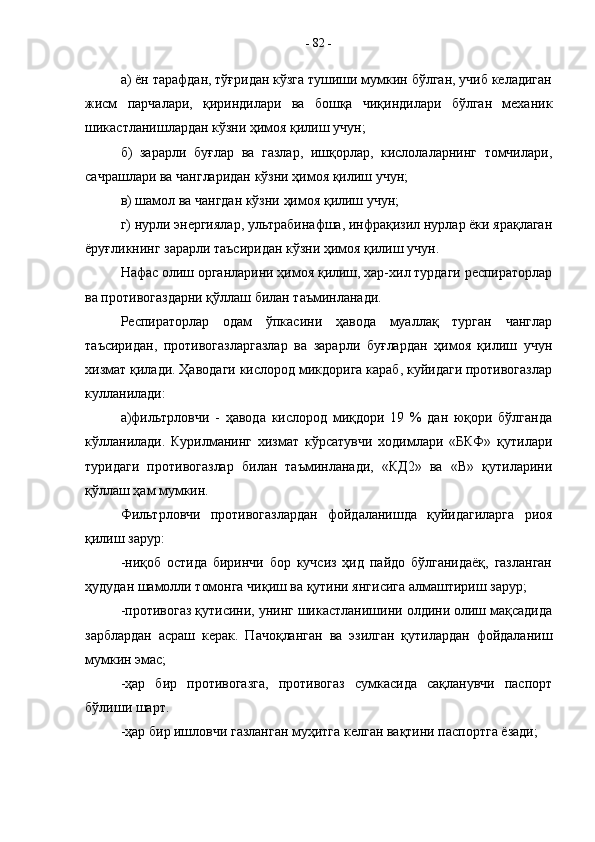 а) ён тарафдан, тўғридан кўзга тушиши мумкин бўлган, учиб келадиган
жисм   парчалари,   қириндилари   ва   бошқа   чиқиндилари   бўлган   механик
шикастланишлардан кўзни ҳимоя қилиш учун;
б)   зарарли   буғлар   ва   газлар,   ишқорлар,   кислолаларнинг   томчилари,
сачрашлари ва чангларидан кўзни ҳимоя қилиш учун;
в) шамол ва чангдан кўзни ҳимоя қилиш учун;
г) нурли энергиялар, ультрабинафша, инфрақизил нурлар ёки ярақлаган
ёруғликнинг зарарли таъсиридан кўзни ҳимоя қилиш учун.
Нафас олиш органларини ҳимоя қилиш, хар-хил турдаги респираторлар
ва противогаздарни қўллаш билан таъминланади.
Респираторлар   одам   ўпкасини   ҳавода   муаллақ   турган   чанглар
таъсиридан,   противогазларгазлар   ва   зарарли   буғлардан   ҳимоя   қилиш   учун
хизмат қилади. Ҳаводаги кислород микдорига караб, куйидаги противогазлар
кулланилади:
а)фильтрловчи   -   ҳавода   кислород   миқдори   19   %   дан   юқори   бўлганда
кўлланилади.   Курилманинг   хизмат   кўрсатувчи   ходимлари   «БКФ»   қутилари
туридаги   противогазлар   билан   таъминланади,   «КД2»   ва   «В»   қутиларини
қўллаш ҳам мумкин.
Фильтрловчи   противогазлардан   фойдаланишда   қуйидагиларга   риоя
қилиш зарур:
-ниқоб   остида   биринчи   бор   кучсиз   ҳид   пайдо   бўлганидаёқ,   газланган
ҳудудан шамолли томонга чиқиш ва қутини янгисига алмаштириш зарур;
-противогаз қутисини, унинг шикастланишини олдини олиш мақсадида
зарблардан   асраш   керак.   Пачоқланган   ва   эзилган   қутилардан   фойдаланиш
мумкин эмас;
-ҳар   бир   противогазга,   противогаз   сумкасида   сақланувчи   паспорт
бўлиши шарт.
-ҳар бир ишловчи газланган муҳитга келган вақтини паспортга ёзади; -  82  - 