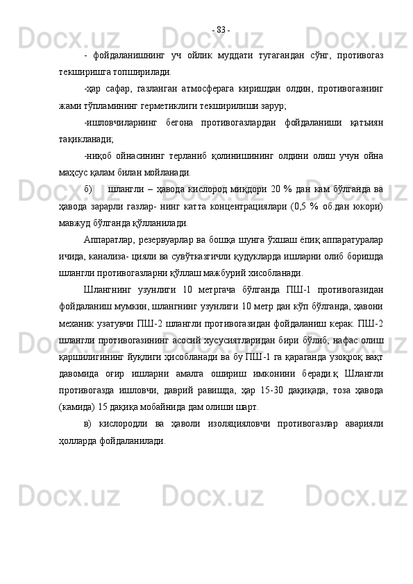 -   фойдаланишнинг   уч   ойлик   муддати   тугагандан   сўнг,   противогаз
текширишга топширилади.
-ҳар   сафар,   газланган   атмосферага   киришдан   олдин,   противогазнинг
жами тўпламининг герметиклиги текширилиши зарур;
-ишловчиларнинг   бегона   противогазлардан   фойдаланиши   қатъиян
тақикланади;
-ниқоб   ойнасининг   терланиб   қолинишининг   олдини   олиш   учун   ойна
маҳсус қалам билан мойланади.
б) шлангли   –   ҳавода   кислород   миқдори   20   %   дан   кам   бўлганда   ва
ҳавода   зарарли   газлар-   нинг   катта   концентрациялари   (0,5   %   об.дан   юкори)
мавжуд бўлганда қўлланилади.
Аппаратлар, резервуарлар ва бошқа шунга ўхшаш ёпиқ аппаратуралар
ичида, канализа- цияли ва сувўтказгичли қудукларда ишларни олиб боришда
шлангли противогазларни қўллаш мажбурий хисобланади.
Шлангнинг   узунлиги   10   метргача   бўлганда   ПШ-1   противогазидан
фойдаланиш мумкин, шлангнинг узунлиги 10 метр дан кўп бўлганда, ҳавони
механик узатувчи  ПШ-2 шлангли противогазидан  фойдаланиш керак. ПШ-2
шлангли   противогазининг   асосий   хусусиятларидан   бири   бўлиб,   нафас   олиш
қаршилигининг йуқлиги ҳисобланади ва бу ПШ-1 га қараганда узоқроқ вақт
давомида   оғир   ишларни   амалга   ошириш   имконини   беради.қ   Шлангли
противогазда   ишловчи,   даврий   равишда,   ҳар   15-30   дақиқада,   тоза   ҳавода
(камида) 15 дақиқа мобайнида дам олиши шарт.
в)   кислородли   ва   ҳаволи   изоляцияловчи   противогазлар   аварияли
ҳолларда фойдаланилади.
  -  83  - 