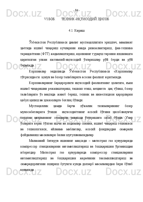 VI  БОБ.  ТЕХНИК-ИҚТИСОДИЙ ҲИСОБ
4.1. Кириш
Ўзбекистон   Республикаси   давлат   мустақиллигига   эришгач,   мамлакат
ҳаётида   ишлаб   чиқариш   кучларини   янада   ривожлантириш,   фан-техника
тараққиётини (ФТТ) жадаллаштириш, аҳолининг турмуш тарзини яхшилашга
қаратилган   улкан   ижтимоий-иқтисодий   ўзгаришлар   рўй   берди   ва   рўй
бермоқда.
Корхоналар   эндиликда   Ўзбекистон   Республикаси   «Корхоналар
тўғрисида»ги  қонун ва бозор талабларига асосан фаолият юритмоқда.
Корхоналарнинг  барқарорлиги  иқтисодий  фаолиятнинг   ҳолатига,  яъни
ишлаб чиқаришни режалаштириш, ташкил этиш, меҳнатга   ҳақ тўлаш, бозор
талабларига   ўз   вақтида   жавоб   бериш,   техник   ва   инвестицион   қарорларни
қабул қилиш ва ҳоказоларга боғлиқ бўлади.
Мустақиллик   ҳамда   барча   хўжалик   тизимларининг   бозор
муносабатларига   ўтиши     иқтисодиётнинг   асосий   бўғини   ҳисобланувчи
корхона   мақомининг   сезиларли   равишда   ўзгаришига   сабаб   бўлди.   Улар
ўзларига керак бўлган ишчи ва ходимлар сонини, ишлаб чиқариш техникаси
ва   технологияси,   айланма   маблағлар,   асосий   фондлардан   самарали
фойдаланиш масалалари билан шуғулланмоқдалар.
Малакавий   битирув   ишининг   мақсади   –   магистрал   газ   қувурларида
компрессор   станцияларини   автоматлаштириш   ва   бошқаришни   ўрганишдан
иборатдир.   Магистрал   газ   қувурларида   компрессор   станцияларини
автоматлаштириш   ва   бошқаришни   жараёнини   такомиллаштириш   ва
самарадорлигини   ошириш   бугунги   кунда   долзарб   масалалардан   бири   бўлиб
келмоқда.  -  84  - 