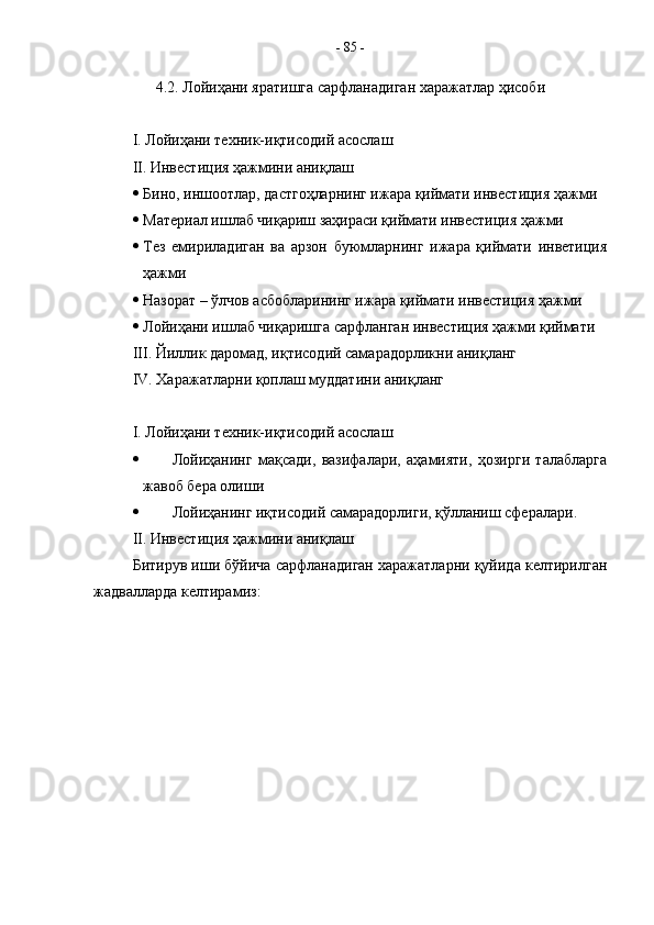 4.2. Лойиҳани яратишга сарфланадиган харажатлар ҳисоби
I.  Лойиҳани техник-иқтисодий асослаш
II.  Инвестиция ҳажмини аниқлаш
 Бино, иншоотлар, дастгоҳларнинг ижара қиймати инвестиция ҳажми
 Материал ишлаб чиқариш заҳираси қиймати инвестиция ҳажми
 Тез   емириладиган   ва   арзон   буюмларнинг   ижара   қиймати   инветиция
ҳажми
 Назорат – ўлчов асбобларининг ижара қиймати инвестиция ҳажми
 Лойиҳани ишлаб чиқаришга сарфланган инвестиция ҳажми қиймати
III . Йиллик даромад, иқтисодий самарадорликни аниқланг
IV.  Харажатларни қоплаш муддатини аниқланг
I . Лойиҳани техник-иқтисодий асослаш
 Лойиҳанинг   мақсади,   вазифалари,   аҳамияти,   ҳозирги   талабларга
жавоб бера олиши
 Лойиҳанинг иқтисодий самарадорлиги, қўлланиш сфералари.
II . Инвестиция ҳажмини аниқлаш
Битирув иши бўйича сарфланадиган харажатларни қуйида келтирилган
жадвалларда келтирамиз: -  85  - 