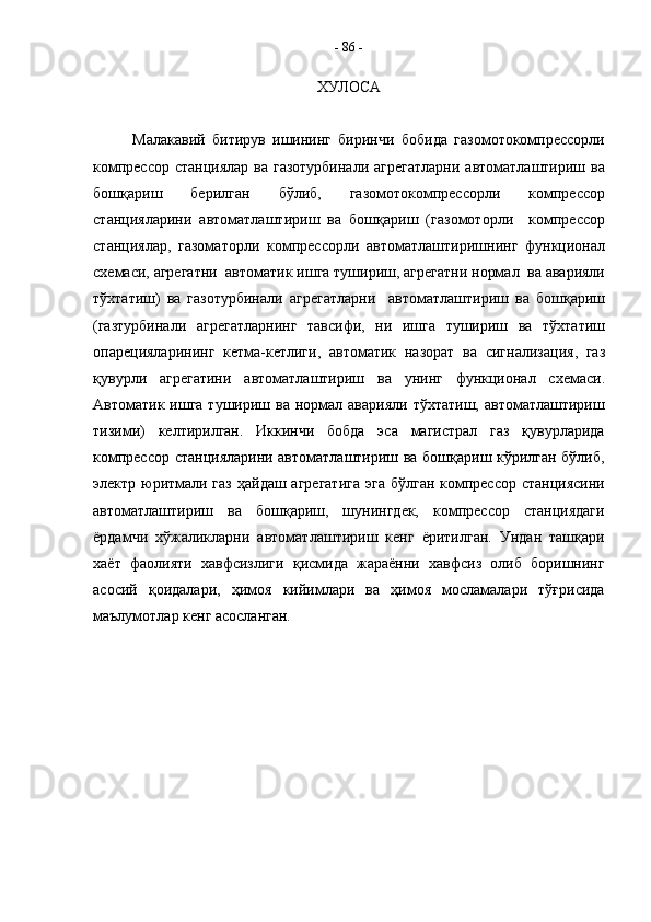 ХУЛОСА
Малакавий   битирув   ишининг   биринчи   бобида   газомотокомпрессорли
компрессор   станциялар   ва   газотурбинали   агрегатларни   автоматлаштириш   ва
бошқариш   берилган   бўлиб ,   газомотокомпрессорли   компрессор
станцияларини   автоматлаштириш   ва   бошқариш   ( газомоторли     компрессор
станциялар ,   газоматорли   компрессорли   автоматлаштиришнинг   функционал
схемаси ,  агрегатни    автоматик   ишга   тушириш ,  агрегатни   нормал    ва   аварияли
тўхтатиш )   ва   газотурбинали   агрегатларни     автоматлаштириш   ва   бошқариш
( газтурбинали   агрегатларнинг   тавсифи ,   ни   ишга   тушириш   ва   тўхтатиш
опарецияларининг   кетма - кетлиги ,   автоматик   назорат   ва   сигнализация ,   газ
қувурли   агрегатини   автоматлаштириш   ва   унинг   функционал   схемаси .
Автоматик ишга  тушириш ва  нормал аварияли  тўхтатиш,  автоматлаштириш
тизими)   келтирилган.   Иккинчи   бобда   эса   магистрал   газ   қувурларида
компрессор станцияларини автоматлаштириш ва бошқариш кўрилган бўлиб,
электр юритмали газ  ҳайдаш агрегатига  эга бўлган компрессор станциясини
автоматлаштириш   ва   бошқариш,   шунингдек,   компрессор   станциядаги
ёрдамчи   хўжаликларни   автоматлаштириш   кенг   ёритилган.   Ундан   ташқари
хаёт   фаолияти   хавфсизлиги   қисмида   жараённи   хавфсиз   олиб   боришнинг
асосий   қоидалари,   ҳимоя   кийимлари   ва   ҳимоя   мосламалари   тўғрисида
маълумотлар кенг асосланган.  -  86  - 