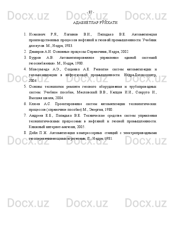 АДАБИЁТЛАР РЎЙХАТИ  
1. Исакович   Р.Я.,   Логинов   В.И.,   Паподько   В.Е.   Автоматизация
производственных процессов нефтяной и газовой промышленности. Учебник
для вузов. М., Недра, 1983.  
2. Дамиров А.И.  Основные процессы Справочник, Недра, 2002.
3. Бурров   А.В.   Автоматизированное   управление   единой   системой
газоснабжения». М., Недра, 1980.
4. Мовсумзаде   А.Э.,   Сощенко   А.Е.   Развитие   систем   автоматизации   и
телемеханизации   в   нефтегазовой   промышленности.   Недра-Бизнесцентр,
2004.
5. Основы   технологии   ремонта   газового   оборудования   и   трубопроводных
систем.   Учебное   пособие,   Масловский   В.В.,   Капцов   И.И.,   Сокруто   И.,
Высшая школа, 2004. 
6. Клюев   А.С.   Проектирование   систем   автоматизации   технологических
процессов (справочное пособие) М., Энергия, 1980.
7. Андреев   Е.Б.,   Попадько   В.Е.   Технические   средства   систем   управления
технологическими   процессами   в   нефтяной   и   газовой   промышленности.
Книжный интернет-магазин, 2005.
8. Дейл   П.Ж.   Автоматизация   компрессорных   станций   с   электроприводными
газоперекачивающими агрегатами. Л., Недра, 1981. -  87  - 