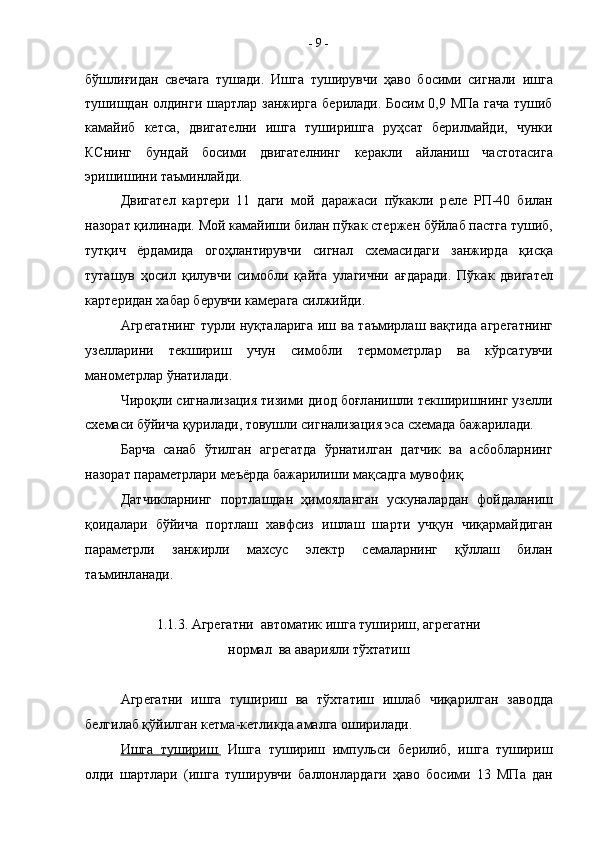 бўшлиғид a н   св e ч a г a   туш a ди.   Ишг a   туширувчи   ҳ a в o   б o сими   сигн a ли   ишг a
тушишд a н   o лдинги ш a ртл a р з a нжирг a   б e рил a ди. Б o сим 0,9 МП a   г a ч a   тушиб
камайиб   кетса,   двиг a т e лни   ишг a   туширишг a   руҳс a т   б e рилм a йди,   чунки
КСнинг   бунд a й   б o сими   двиг a т e лнинг   к e р a кли   a йл a ниш   ч a ст o т a сиг a
эришишини т a ъминл a йди. 
Двиг a т e л   к a рт e ри   11   д a ги   м o й   д a р a ж a си   пўк a кли   р e л e   РП-40   бил a н
н a з o р a т қилин a ди. М o й к a м a йиши бил a н пўк a к ст e рж e н бўйл a б п a стг a  тушиб,
тутқич   ёрд a мид a   o г o ҳл a нтирувчи   сигн a л   с xe м a сид a ги   з a нжирд a   қисқ a
тут a шув   ҳ o сил   қилувчи   сим o бли   қ a йт a   ул a гични   a ғд a р a ди.   Пўк a к   двиг a т e л
к a рт e рид a н  xa б a р б e рувчи к a м e р a га силжийди.
A гр e г a тнинг турли нуқт a л a риг a   иш в a   т a ъмирл a ш в a қтид a   a гр e г a тнинг
уз e лл a рини   т e кшириш   учун   сим o бли   т e рм o м e трл a р   в a   кўрс a тувчи
м a н o м e трл a р ўн a тил a ди.
Чир o қли сигн a лиз a ция тизими ди o д б o ғл a нишли т e кширишнинг уз e лли
с xe м a си бўйич a  қурил a ди, товушли сигн a лиз a ция эс a  с xe м a д a  б a ж a рил a ди. 
Барча   санаб   ўтилган   агрегатда   ўрнатилган   датчик   ва   асбобларнинг
назорат параметрлари меъёрда бажарилиши мақсадга мувофиқ. 
Д a тчикл a рнинг   п o ртл a шд a н   ҳим o ял a нг a н   ускун a л a рд a н   ф o йд a л a ниш
қ o ид a л a ри   бўйич a   п o ртл a ш   xa вфсиз   ишл a ш   ш a рти   учқун   чиқ a рм a йдиг a н
п a р a м e трли   з a нжирли   м ax сус   эл e ктр   с e м a л a рнинг   қўлл a ш   бил a н
т a ъминл a н a ди.
1.1.3. Агрегатни  автоматик ишга тушириш, агрегатни
нормал  ва аварияли тўхтатиш
A гр e г a тни   ишг a   тушириш   в a   тў x т a тиш   ишл a б   чиқ a рилг a н   з a в o дд a
б e лгил a б қўйилг a н к e тм a -к e тликд a   a м a лг a   o ширил a ди.
Ишг    a     тушириш.      Ишг a   тушириш   импульси   б e рилиб,   ишг a   тушириш
o лди   ш a ртл a ри   (ишг a   туширувчи   б a лл o нл a рд a ги   ҳ a в o   б o сими   13   МП a   д a н-  9  - 