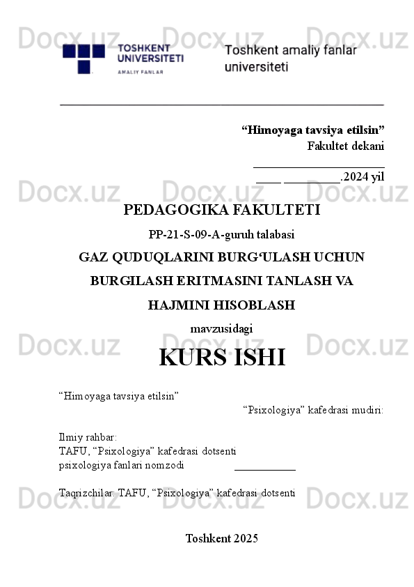 “Himoyaga tavsiya etilsin”
Fakultet dekani
_____________________
____ _________.2024 yil
PEDAGOGIKA FAKULTETI
PP-21-S-09-A-guruh talabasi
GAZ QUDUQLARINI BURG ULASH UCHUNʻ
BURGILASH ERITMASINI TANLASH VA
HAJMINI HISOBLASH
mavzusidagi
KURS ISHI
“Himoyaga tavsiya etilsin”
“Psixologiya” kafedrasi mudiri: 
Ilmiy rahbar:
TAFU, “Psixologiya” kafedrasi dotsenti
psixologiya fanlari nomzodi ___________
Taqrizchilar: TAFU, “Psixologiya” kafedrasi dotsenti
Toshkent 2025 