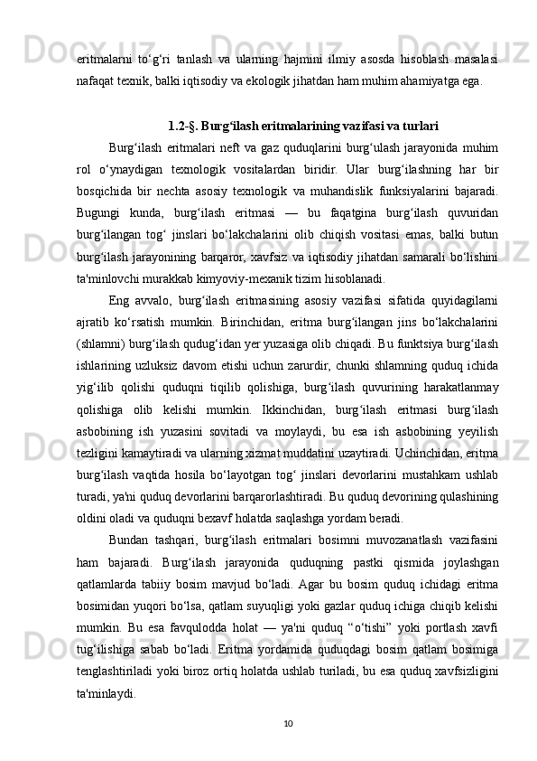 eritmalarni   to‘g‘ri   tanlash   va   ularning   hajmini   ilmiy   asosda   hisoblash   masalasi
nafaqat texnik, balki iqtisodiy va ekologik jihatdan ham muhim ahamiyatga ega.
1.2-§.  Burg ilash eritmalarining vazifasi va turlariʻ
Burg ilash   eritmalari   neft   va   gaz   quduqlarini   burg ulash   jarayonida   muhim	
ʻ ʻ
rol   o‘ynaydigan   texnologik   vositalardan   biridir.   Ular   burg ilashning   har   bir	
ʻ
bosqichida   bir   nechta   asosiy   texnologik   va   muhandislik   funksiyalarini   bajaradi.
Bugungi   kunda,   burg ilash   eritmasi   —   bu   faqatgina   burg ilash   quvuridan	
ʻ ʻ
burg ilangan   tog   jinslari   bo‘lakchalarini   olib   chiqish   vositasi   emas,   balki   butun	
ʻ ʻ
burg ilash   jarayonining   barqaror,   xavfsiz   va   iqtisodiy   jihatdan   samarali   bo‘lishini
ʻ
ta'minlovchi murakkab kimyoviy-mexanik tizim hisoblanadi.
Eng   avvalo,   burg ilash   eritmasining   asosiy   vazifasi   sifatida   quyidagilarni	
ʻ
ajratib   ko‘rsatish   mumkin.   Birinchidan,   eritma   burg ilangan   jins   bo‘lakchalarini	
ʻ
(shlamni) burg ilash qudug‘idan yer yuzasiga olib chiqadi. Bu funktsiya burg ilash	
ʻ ʻ
ishlarining  uzluksiz   davom   etishi   uchun   zarurdir,  chunki   shlamning   quduq  ichida
yig‘ilib   qolishi   quduqni   tiqilib   qolishiga,   burg ilash   quvurining   harakatlanmay	
ʻ
qolishiga   olib   kelishi   mumkin.   Ikkinchidan,   burg ilash   eritmasi   burg ilash	
ʻ ʻ
asbobining   ish   yuzasini   sovitadi   va   moylaydi,   bu   esa   ish   asbobining   yeyilish
tezligini kamaytiradi va ularning xizmat muddatini uzaytiradi. Uchinchidan, eritma
burg ilash   vaqtida   hosila   bo‘layotgan   tog   jinslari   devorlarini   mustahkam   ushlab	
ʻ ʻ
turadi, ya'ni quduq devorlarini barqarorlashtiradi. Bu quduq devorining qulashining
oldini oladi va quduqni bexavf holatda saqlashga yordam beradi.
Bundan   tashqari,   burg ilash   eritmalari   bosimni   muvozanatlash   vazifasini	
ʻ
ham   bajaradi.   Burg ilash   jarayonida   quduqning   pastki   qismida   joylashgan	
ʻ
qatlamlarda   tabiiy   bosim   mavjud   bo‘ladi.  Agar   bu   bosim   quduq   ichidagi   eritma
bosimidan yuqori bo‘lsa, qatlam suyuqligi yoki gazlar quduq ichiga chiqib kelishi
mumkin.   Bu   esa   favqulodda   holat   —   ya'ni   quduq   “o‘tishi”   yoki   portlash   xavfi
tug‘ilishiga   sabab   bo‘ladi.   Eritma   yordamida   quduqdagi   bosim   qatlam   bosimiga
tenglashtiriladi yoki biroz ortiq holatda ushlab turiladi, bu esa quduq xavfsizligini
ta'minlaydi.
10 