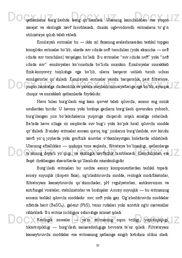 qatlamlarni   burg ilashda   keng   qo‘llaniladi.   Ularning   kamchiliklari   esa   yuqoriʻ
xarajat   va   ekologik   xavf   hisoblanadi,   chunki   uglevodorodli   eritmalarni   to‘g‘ri
utilizatsiya qilish talab etiladi.
Emulsiyali   eritmalar   bu   —   ikki   xil   fazaning   aralashmasidan   tashkil   topgan
kompleks eritmalar bo‘lib, ularda suv ichida neft tomchilari (yoki aksincha — neft
ichida suv tomchilari) tarqalgan bo‘ladi. Bu eritmalar “suv ichida neft” yoki “neft
ichida   suv”   emulsiyalari   ko‘rinishida   bo‘lishi   mumkin.   Emulsiyalar   murakkab
fizik-kimyoviy   tuzilishga   ega   bo‘lib,   ularni   barqaror   ushlab   turish   uchun
emulgatorlar   qo‘shiladi.   Emulsiyali   eritmalar   yaxshi   barqarorlik,   past   filtratsiya,
yuqori haroratga chidamlilik va yaxshi moylash xususiyatlariga ega bo‘lib, ayniqsa
chuqur va murakkab qatlamlarda foydalidir.
Havo   bilan   burg ilash   eng   kam   quvvat   talab   qiluvchi,   ammo   eng   nozik	
ʻ
usullardan   biridir.   U   havoni   yoki   boshqa   gazlarni   burg ilash   quvuridan   yuborib,	
ʻ
burg ilangan   jins   bo‘lakchalarini   yuqoriga   chiqarish   orqali   amalga   oshiriladi.	
ʻ
Ba'zida   havo   ichiga   oz   miqdorda   suv   bug‘i   yoki   ko‘pik   hosil   qiluvchi   modda
qo‘shiladi. Bunday eritmalar asosan quruq tog  jinslarini burg ilashda, suv kirishi	
ʻ ʻ
xavfi   yo‘q   joylarda   yoki   geofizik   sinovlar   o‘tkazilayotgan   holatlarda   ishlatiladi.
Ularning afzalliklari — quduqni toza saqlashi, filtratsiya bo‘lmasligi, qatlamlarga
ta’sirning   deyarli   yo‘qligi,   va   ekologik   xavfsizlik   hisoblanadi.   Kamchiliklari   esa
faqat cheklangan sharoitlarda qo‘llanilishi mumkinligidir.
Burg ilash   eritmalari   bir   nechta   asosiy   komponentlardan   tashkil   topadi:	
ʻ
asosiy   suyuqlik   (dispers   faza),   og irlashtiruvchi   modda,   reologik   modifikatorlar,	
ʻ
filtratsiyani   kamaytiruvchi   qo‘shimchalar,   pH   regulyatorlari,   antikorrozion   va
antifungal vositalar, stabilizatorlar va boshqalar. Asosiy suyuqlik — bu eritmaning
asosini   tashkil   qiluvchi   moddadir:   suv,   neft   yoki   gaz.   Og irlashtiruvchi   moddalar	
ʻ
sifatida barit   (BaSO ),  galenit  (PbS),  temir   rudalari  yoki   sintetik  og ir   materiallar	
₄ ʻ
ishlatiladi. Bu eritma zichligini oshirishga xizmat qiladi.
Reologik   xossalar   —   ya’ni   eritmaning   oqim   tezligi,   yopishqoqligi,
tiksotropikligi   —   burg ilash   samaradorligiga   bevosita   ta’sir   qiladi.   Filtratsiyani	
ʻ
kamaytiruvchi   moddalar   esa   eritmaning   qatlamga   singib   ketishini   oldini   oladi.
12 