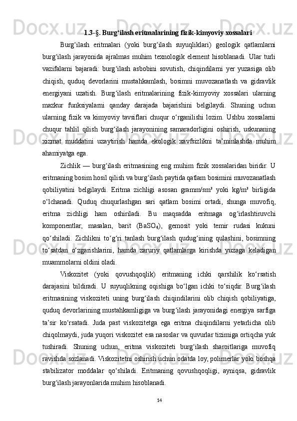 1.3-§. Burg ilash eritmalarining fizik-kimyoviy xossalariʻ
Burg ilash   eritmalari   (yoki   burg ilash   suyuqliklari)   geologik   qatlamlarni	
ʻ ʻ
burg ilash   jarayonida   ajralmas   muhim   texnologik   element   hisoblanadi.   Ular   turli	
ʻ
vazifalarni   bajaradi:   burg ilash   asbobini   sovutish,   chiqindilarni   yer   yuzasiga   olib	
ʻ
chiqish,   quduq   devorlarini   mustahkamlash,   bosimni   muvozanatlash   va   gidravlik
energiyani   uzatish.   Burg ilash   eritmalarining   fizik-kimyoviy   xossalari   ularning
ʻ
mazkur   funksiyalarni   qanday   darajada   bajarishini   belgilaydi.   Shuning   uchun
ularning   fizik   va   kimyoviy   tavsiflari   chuqur   o‘rganilishi   lozim.   Ushbu   xossalarni
chuqur   tahlil   qilish   burg ilash   jarayonining   samaradorligini   oshirish,   uskunaning
ʻ
xizmat   muddatini   uzaytirish   hamda   ekologik   xavfsizlikni   ta’minlashda   muhim
ahamiyatga ega.
Zichlik   —   burg ilash   eritmasining   eng   muhim   fizik   xossalaridan   biridir.   U	
ʻ
eritmaning bosim hosil qilish va burg ilash paytida qatlam bosimini muvozanatlash	
ʻ
qobiliyatini   belgilaydi.   Eritma   zichligi   asosan   gramm/sm³   yoki   kg/m³   birligida
o‘lchanadi.   Quduq   chuqurlashgan   sari   qatlam   bosimi   ortadi,   shunga   muvofiq,
eritma   zichligi   ham   oshiriladi.   Bu   maqsadda   eritmaga   og irlashtiruvchi	
ʻ
komponentlar,   masalan,   barit   (BaSO ),   gemosit   yoki   temir   rudasi   kukuni	
₄
qo shiladi.   Zichlikni   to g ri   tanlash   burg ilash   qudug ining   qulashini,   bosimning	
ʻ ʻ ʻ ʻ ʻ
to‘satdan   o‘zgarishlarini,   hamda   zaruriy   qatlamlarga   kirishda   yuzaga   keladigan
muammolarni oldini oladi.
Viskozitet   (yoki   qovushqoqlik)   eritmaning   ichki   qarshilik   ko‘rsatish
darajasini   bildiradi.   U   suyuqlikning   oqishiga   bo‘lgan   ichki   to‘siqdir.   Burg ilash	
ʻ
eritmasining   viskoziteti   uning   burg ilash   chiqindilarini   olib   chiqish   qobiliyatiga,	
ʻ
quduq  devorlarining  mustahkamligiga   va  burg ilash   jarayonidagi   energiya  sarfiga	
ʻ
ta’sir   ko‘rsatadi.   Juda   past   viskozitetga   ega   eritma   chiqindilarni   yetarlicha   olib
chiqolmaydi, juda yuqori viskozitet esa nasoslar va quvurlar tizimiga ortiqcha yuk
tushiradi.   Shuning   uchun,   eritma   viskoziteti   burg ilash   sharoitlariga   muvofiq	
ʻ
ravishda sozlanadi. Viskozitetni oshirish uchun odatda loy, polimerlar yoki boshqa
stabilizator   moddalar   qo‘shiladi.   Eritmaning   qovushqoqligi,   ayniqsa,   gidravlik
burg ilash jarayonlarida muhim hisoblanadi.	
ʻ
14 