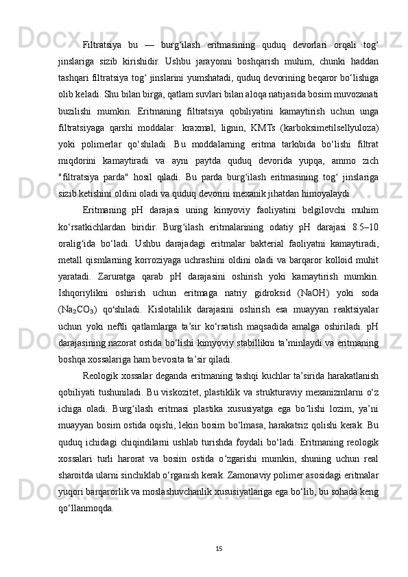 Filtratsiya   bu   —   burg ilash   eritmasining   quduq   devorlari   orqali   togʻ ʻ
jinslariga   sizib   kirishidir.   Ushbu   jarayonni   boshqarish   muhim,   chunki   haddan
tashqari filtratsiya tog  jinslarini yumshatadi, quduq devorining beqaror bo‘lishiga	
ʻ
olib keladi. Shu bilan birga, qatlam suvlari bilan aloqa natijasida bosim muvozanati
buzilishi   mumkin.   Eritmaning   filtratsiya   qobiliyatini   kamaytirish   uchun   unga
filtratsiyaga   qarshi   moddalar:   kraxmal,   lignin,   KMTs   (karboksimetilsellyuloza)
yoki   polimerlar   qo‘shiladi.   Bu   moddalarning   eritma   tarkibida   bo‘lishi   filtrat
miqdorini   kamaytiradi   va   ayni   paytda   quduq   devorida   yupqa,   ammo   zich
"filtratsiya   parda"   hosil   qiladi.   Bu   parda   burg ilash   eritmasining   tog   jinslariga	
ʻ ʻ
sizib ketishini oldini oladi va quduq devorini mexanik jihatdan himoyalaydi.
Eritmaning   pH   darajasi   uning   kimyoviy   faoliyatini   belgilovchi   muhim
ko‘rsatkichlardan   biridir.   Burg ilash   eritmalarining   odatiy   pH   darajasi   8.5–10	
ʻ
oralig ida   bo‘ladi.   Ushbu   darajadagi   eritmalar   bakterial   faoliyatni   kamaytiradi,	
ʻ
metall   qismlarning   korroziyaga   uchrashini   oldini   oladi   va   barqaror   kolloid   muhit
yaratadi.   Zaruratga   qarab   pH   darajasini   oshirish   yoki   kamaytirish   mumkin.
Ishqoriylikni   oshirish   uchun   eritmaga   natriy   gidroksid   (NaOH)   yoki   soda
(Na CO )   qo shiladi.   Kislotalilik   darajasini   oshirish   esa   muayyan   reaktsiyalar	
₂ ₃ ʻ
uchun   yoki   neftli   qatlamlarga   ta’sir   ko‘rsatish   maqsadida   amalga   oshiriladi.   pH
darajasining nazorat ostida bo‘lishi kimyoviy stabillikni ta’minlaydi va eritmaning
boshqa xossalariga ham bevosita ta’sir qiladi.
Reologik xossalar deganda eritmaning tashqi kuchlar ta’sirida harakatlanish
qobiliyati  tushuniladi.  Bu viskozitet,  plastiklik va strukturaviy mexanizmlarni  o‘z
ichiga   oladi.   Burg ilash   eritmasi   plastika   xususiyatga   ega   bo lishi   lozim,   ya’ni	
ʻ ʻ
muayyan bosim  ostida oqishi, lekin bosim  bo‘lmasa, harakatsiz qolishi  kerak. Bu
quduq   ichidagi   chiqindilarni   ushlab   turishda   foydali   bo‘ladi.   Eritmaning   reologik
xossalari   turli   harorat   va   bosim   ostida   o zgarishi   mumkin,   shuning   uchun   real	
ʻ
sharoitda ularni sinchiklab o‘rganish kerak. Zamonaviy polimer asosidagi eritmalar
yuqori barqarorlik va moslashuvchanlik xususiyatlariga ega bo‘lib, bu sohada keng
qo‘llanmoqda.
15 
