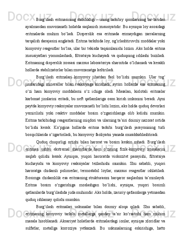 Burg ilash eritmasining stabilikligi – uning tarkibiy qismlarining bir-biridanʻ
ajralmasdan muvozanatli holatda saqlanish xususiyatidir. Bu ayniqsa loy asosidagi
eritmalarda   muhim   bo‘ladi.   Disperslik   esa   eritmada   erimaydigan   zarralarning
tarqalish darajasini anglatadi. Eritma tarkibida loy, og‘irlashtiruvchi moddalar yoki
kimyoviy reagentlar bo‘lsa, ular bir tekisda taqsimlanishi lozim. Aks holda eritma
xususiyatlari   yomonlashadi,   filtratsiya   kuchayadi   va   quduqning   ishlashi   buziladi.
Eritmaning disperslik xossasi maxsus laboratoriya sharoitida o‘lchanadi va kerakli
hollarda stabilizatorlar bilan muvozanatga keltiriladi.
Burg ilash   eritmalari   kimyoviy   jihatdan   faol   bo‘lishi   mumkin.   Ular   tog
ʻ ʻ
jinslaridagi   minerallar   bilan   reaksiyaga   kirishadi,   ayrim   hollarda   esa   eritmaning
o‘zi   ham   kimyoviy   moddalarni   o‘z   ichiga   oladi.   Masalan,   kislotali   eritmalar
karbonat   jinslarini   eritadi,   bu  neft   qatlamlariga   oson   kirish   imkonini   beradi.  Ayni
paytda kimyoviy reaksiyalar muvozanatli bo‘lishi lozim, aks holda quduq devorlari
yemirilishi   yoki   reaktiv   moddalar   bosim   o‘zgarishlariga   olib   kelishi   mumkin.
Eritma tarkibidagi reagentlarning miqdori va ularning ta’siri doimiy nazorat ostida
bo‘lishi   kerak.   Ko‘pgina   hollarda   eritma   tarkibi   burg ilash   jarayonining   turli	
ʻ
bosqichlarida o‘zgartiriladi, bu kimyoviy faoliyatni yanada murakkablashtiradi.
Quduq   chuqurligi   ortishi   bilan   harorat   va   bosim   keskin   oshadi.   Burg ilash	
ʻ
eritmasi   ushbu   ekstremal   sharoitlarda   ham   o‘zining   fizik-kimyoviy   xossalarini
saqlab   qolishi   kerak.   Ayniqsa,   yuqori   haroratda   viskozitet   pasayishi,   filtratsiya
kuchayishi   va   kimyoviy   reaksiyalar   tezlashishi   mumkin.   Shu   sababli,   yuqori
haroratga   chidamli   polimerlar,   termostabil   loylar,   maxsus   reagentlar   ishlatiladi.
Bosimga chidamlilik esa eritmaning strukturasini barqaror saqlashini  ta’minlaydi.
Eritma   bosim   o‘zgarishiga   moslashgan   bo‘lishi,   ayniqsa,   yuqori   bosimli
qatlamlarda burg ilashda juda muhimdir. Aks holda, zaruriy qatlamlarga yetmasdan	
ʻ
quduq ishlamay qolishi mumkin.
Burg ilash   eritmalari   uskunalar   bilan   doimiy   aloqa   qiladi.   Shu   sababli,	
ʻ
eritmaning   kimyoviy   tarkibi   metallarga   qanday   ta’sir   ko‘rsatishi   ham   muhim
masala hisoblanadi. Aksariyat holatlarda eritmalardagi ionlar, ayniqsa xloridlar va
sulfatlar,   metallga   korroziya   yetkazadi.   Bu   uskunalarning   eskirishiga,   hatto 