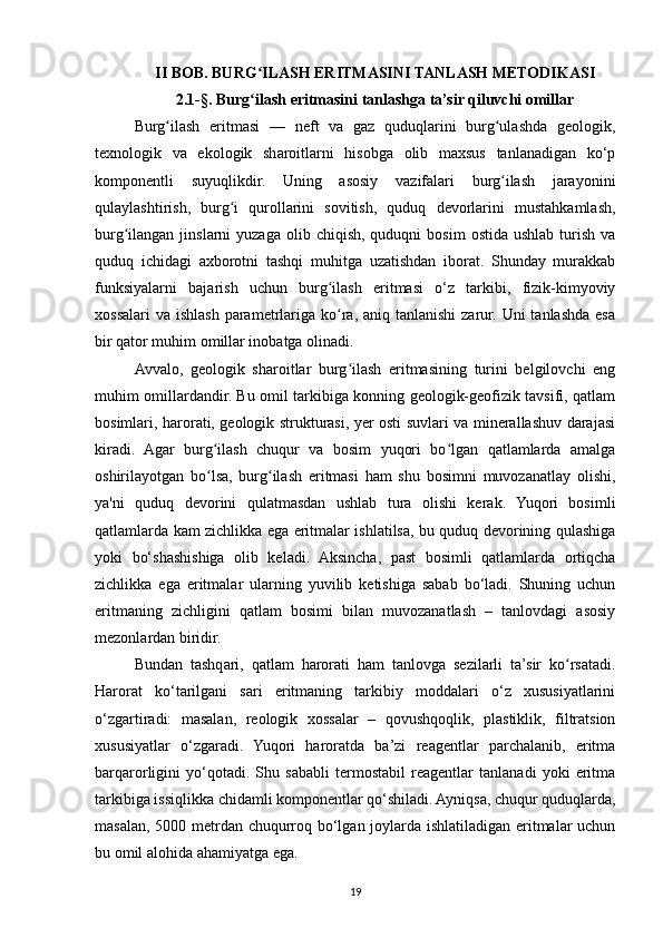 II BOB. BURG ILASH ERITMASINI TANLASH METODIKASIʻ
2.1-§. Burg ilash eritmasini tanlashga ta’sir qiluvchi omillar
ʻ
Burg ilash   eritmasi   —   neft   va   gaz   quduqlarini   burg ulashda   geologik,	
ʻ ʻ
texnologik   va   ekologik   sharoitlarni   hisobga   olib   maxsus   tanlanadigan   ko‘p
komponentli   suyuqlikdir.   Uning   asosiy   vazifalari   burg ilash   jarayonini	
ʻ
qulaylashtirish,   burg i   qurollarini   sovitish,   quduq   devorlarini   mustahkamlash,	
ʻ
burg ilangan   jinslarni   yuzaga  olib  chiqish,  quduqni  bosim   ostida  ushlab   turish   va	
ʻ
quduq   ichidagi   axborotni   tashqi   muhitga   uzatishdan   iborat.   Shunday   murakkab
funksiyalarni   bajarish   uchun   burg ilash   eritmasi   o‘z   tarkibi,   fizik-kimyoviy	
ʻ
xossalari  va ishlash  parametrlariga ko ra, aniq tanlanishi  zarur. Uni  tanlashda  esa
ʻ
bir qator muhim omillar inobatga olinadi.
Avvalo,   geologik   sharoitlar   burg ilash   eritmasining   turini   belgilovchi   eng
ʻ
muhim omillardandir. Bu omil tarkibiga konning geologik-geofizik tavsifi, qatlam
bosimlari, harorati, geologik strukturasi, yer osti suvlari va minerallashuv darajasi
kiradi.   Agar   burg ilash   chuqur   va   bosim   yuqori   bo lgan   qatlamlarda   amalga	
ʻ ʻ
oshirilayotgan   bo lsa,   burg ilash   eritmasi   ham   shu   bosimni   muvozanatlay   olishi,
ʻ ʻ
ya'ni   quduq   devorini   qulatmasdan   ushlab   tura   olishi   kerak.   Yuqori   bosimli
qatlamlarda kam zichlikka ega eritmalar ishlatilsa, bu quduq devorining qulashiga
yoki   bo‘shashishiga   olib   keladi.   Aksincha,   past   bosimli   qatlamlarda   ortiqcha
zichlikka   ega   eritmalar   ularning   yuvilib   ketishiga   sabab   bo‘ladi.   Shuning   uchun
eritmaning   zichligini   qatlam   bosimi   bilan   muvozanatlash   –   tanlovdagi   asosiy
mezonlardan biridir.
Bundan   tashqari,   qatlam   harorati   ham   tanlovga   sezilarli   ta’sir   ko rsatadi.	
ʻ
Harorat   ko‘tarilgani   sari   eritmaning   tarkibiy   moddalari   o‘z   xususiyatlarini
o‘zgartiradi:   masalan,   reologik   xossalar   –   qovushqoqlik,   plastiklik,   filtratsion
xususiyatlar   o‘zgaradi.   Yuqori   haroratda   ba’zi   reagentlar   parchalanib,   eritma
barqarorligini   yo‘qotadi.   Shu   sababli   termostabil   reagentlar   tanlanadi   yoki   eritma
tarkibiga issiqlikka chidamli komponentlar qo‘shiladi. Ayniqsa, chuqur quduqlarda,
masalan, 5000 metrdan chuqurroq bo‘lgan joylarda ishlatiladigan eritmalar uchun
bu omil alohida ahamiyatga ega.
19 
