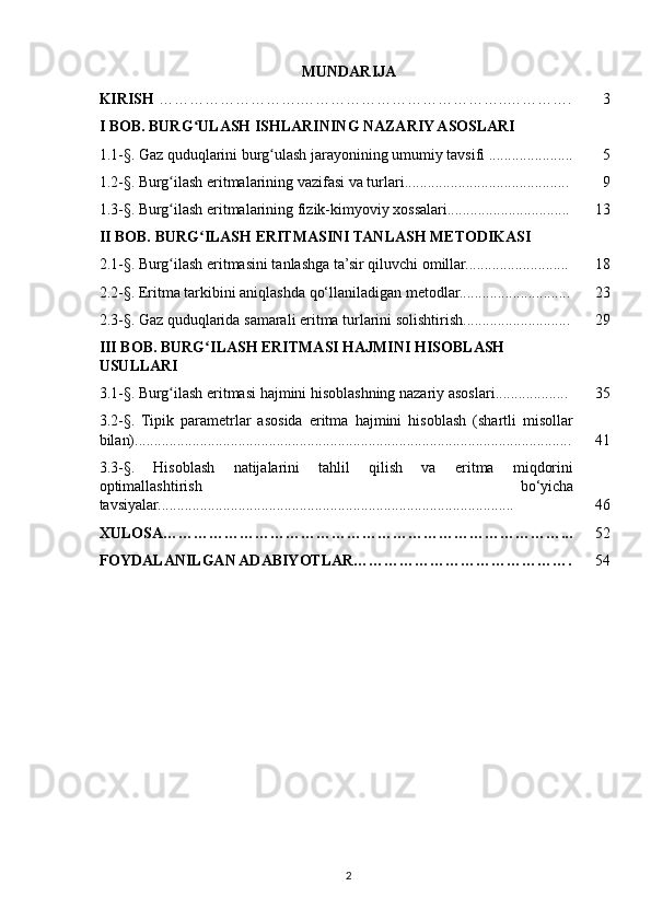 MUNDARIJA
KIRISH  ……………………….…………………………………..…………. 3
I BOB. BURG ULASH ISHLARINING NAZARIY ASOSLARIʻ
1.1-§. Gaz quduqlarini burg ulash jarayonining umumiy tavsifi ......................	
ʻ 5
1.2-§. Burg ilash eritmalarining vazifasi va turlari...........................................	
ʻ 9
1.3-§. Burg ilash eritmalarining fizik-kimyoviy xossalari................................
ʻ 13
II BOB. BURG ILASH ERITMASINI TANLASH METODIKASI	
ʻ
2.1-§. Burg ilash eritmasini tanlashga ta’sir qiluvchi omillar...........................	
ʻ 18
2.2-§. Eritma tarkibini aniqlashda qo‘llaniladigan metodlar............................. 23
2.3-§. Gaz quduqlarida samarali eritma turlarini solishtirish............................ 29
III BOB. BURG ILASH ERITMASI HAJMINI HISOBLASH 	
ʻ
USULLARI
3.1-§. Burg ilash eritmasi hajmini hisoblashning nazariy asoslari...................	
ʻ 35
3.2-§.   Tipik   parametrlar   asosida   eritma   hajmini   hisoblash   (shartli   misollar
bilan).................................................................................................................. 41
3.3-§.   Hisoblash   natijalarini   tahlil   qilish   va   eritma   miqdorini
optimallashtirish   bo‘yicha
tavsiyalar............................................................................................. 46
XULOSA……………………………………………………………………... 52
FOYDALANILGAN ADABIYOTLAR……………………………………. 54
2 