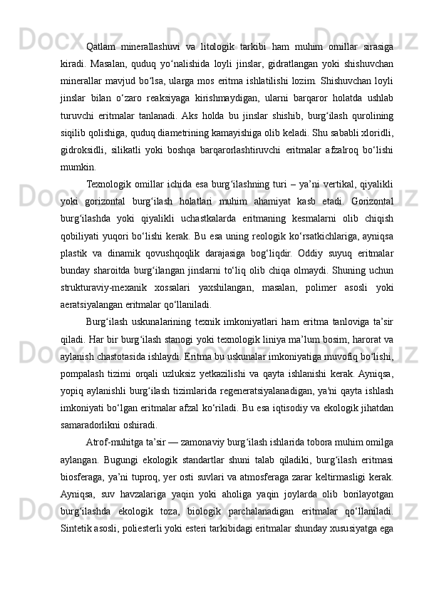 Qatlam   minerallashuvi   va   litologik   tarkibi   ham   muhim   omillar   sirasiga
kiradi.   Masalan,   quduq   yo nalishida   loyli   jinslar,   gidratlangan   yoki   shishuvchanʻ
minerallar   mavjud  bo lsa,   ularga   mos   eritma   ishlatilishi   lozim.  Shishuvchan   loyli	
ʻ
jinslar   bilan   o‘zaro   reaksiyaga   kirishmaydigan,   ularni   barqaror   holatda   ushlab
turuvchi   eritmalar   tanlanadi.  Aks   holda   bu   jinslar   shishib,   burg ilash   qurolining	
ʻ
siqilib qolishiga, quduq diametrining kamayishiga olib keladi. Shu sababli xloridli,
gidroksidli,   silikatli   yoki   boshqa   barqarorlashtiruvchi   eritmalar   afzalroq   bo‘lishi
mumkin.
Texnologik   omillar   ichida   esa   burg ilashning   turi   –   ya’ni   vertikal,   qiyalikli	
ʻ
yoki   gorizontal   burg ilash   holatlari   muhim   ahamiyat   kasb   etadi.   Gorizontal	
ʻ
burg ilashda   yoki   qiyalikli   uchastkalarda   eritmaning   kesmalarni   olib   chiqish	
ʻ
qobiliyati   yuqori   bo‘lishi   kerak.   Bu   esa   uning   reologik   ko‘rsatkichlariga,   ayniqsa
plastik   va   dinamik   qovushqoqlik   darajasiga   bog‘liqdir.   Oddiy   suyuq   eritmalar
bunday  sharoitda  burg ilangan  jinslarni   to‘liq  olib  chiqa  olmaydi.  Shuning  uchun	
ʻ
strukturaviy-mexanik   xossalari   yaxshilangan,   masalan,   polimer   asosli   yoki
aeratsiyalangan eritmalar qo‘llaniladi.
Burg ilash   uskunalarining   texnik   imkoniyatlari   ham   eritma   tanloviga   ta’sir	
ʻ
qiladi. Har bir burg ilash stanogi yoki texnologik liniya ma’lum bosim, harorat va	
ʻ
aylanish chastotasida ishlaydi. Eritma bu uskunalar imkoniyatiga muvofiq bo lishi,	
ʻ
pompalash   tizimi   orqali   uzluksiz   yetkazilishi   va   qayta   ishlanishi   kerak.  Ayniqsa,
yopiq   aylanishli   burg ilash   tizimlarida   regeneratsiyalanadigan,   ya'ni   qayta   ishlash	
ʻ
imkoniyati bo‘lgan eritmalar afzal ko‘riladi. Bu esa iqtisodiy va ekologik jihatdan
samaradorlikni oshiradi.
Atrof-muhitga ta’sir — zamonaviy burg ilash ishlarida tobora muhim omilga	
ʻ
aylangan.   Bugungi   ekologik   standartlar   shuni   talab   qiladiki,   burg ilash   eritmasi	
ʻ
biosferaga, ya’ni tuproq, yer osti suvlari va atmosferaga zarar keltirmasligi kerak.
Ayniqsa,   suv   havzalariga   yaqin   yoki   aholiga   yaqin   joylarda   olib   borilayotgan
burg ilashda   ekologik   toza,   biologik   parchalanadigan   eritmalar   qo‘llaniladi.	
ʻ
Sintetik asosli, poliesterli yoki esteri tarkibidagi eritmalar shunday xususiyatga ega 