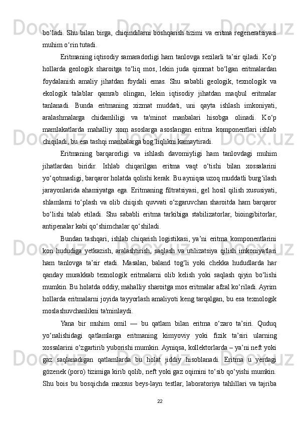 bo‘ladi.  Shu  bilan  birga,  chiqindilarni   boshqarish   tizimi  va  eritma  regeneratsiyasi
muhim o rin tutadi.ʻ
Eritmaning iqtisodiy samaradorligi ham tanlovga sezilarli ta’sir qiladi. Ko‘p
hollarda   geologik   sharoitga   to‘liq   mos,   lekin   juda   qimmat   bo‘lgan   eritmalardan
foydalanish   amaliy   jihatdan   foydali   emas.   Shu   sababli   geologik,   texnologik   va
ekologik   talablar   qamrab   olingan,   lekin   iqtisodiy   jihatdan   maqbul   eritmalar
tanlanadi.   Bunda   eritmaning   xizmat   muddati,   uni   qayta   ishlash   imkoniyati,
aralashmalarga   chidamliligi   va   ta'minot   manbalari   hisobga   olinadi.   Ko‘p
mamlakatlarda   mahalliy   xom   asoslarga   asoslangan   eritma   komponentlari   ishlab
chiqiladi, bu esa tashqi manbalarga bog liqlikni kamaytiradi.	
ʻ
Eritmaning   barqarorligi   va   ishlash   davomiyligi   ham   tanlovdagi   muhim
jihatlardan   biridir.   Ishlab   chiqarilgan   eritma   vaqt   o‘tishi   bilan   xossalarini
yo‘qotmasligi, barqaror holatda qolishi kerak. Bu ayniqsa uzoq muddatli burg ilash	
ʻ
jarayonlarida   ahamiyatga   ega.   Eritmaning   filtratsiyasi,   gel   hosil   qilish   xususiyati,
shlamlarni   to‘plash   va   olib   chiqish   quvvati   o‘zgaruvchan   sharoitda   ham   barqaror
bo‘lishi   talab   etiladi.   Shu   sababli   eritma   tarkibiga   stabilizatorlar,   bioingibitorlar,
antipenalar kabi qo‘shimchalar qo‘shiladi.
Bundan   tashqari,   ishlab   chiqarish   logistikasi,   ya’ni   eritma   komponentlarini
kon   hududiga   yetkazish,   aralashtirish,   saqlash   va   utilizatsiya   qilish   imkoniyatlari
ham   tanlovga   ta’sir   etadi.   Masalan,   baland   tog‘li   yoki   chekka   hududlarda   har
qanday   murakkab   texnologik   eritmalarni   olib   kelish   yoki   saqlash   qiyin   bo‘lishi
mumkin. Bu holatda oddiy, mahalliy sharoitga mos eritmalar afzal ko‘riladi. Ayrim
hollarda eritmalarni joyida tayyorlash amaliyoti keng tarqalgan, bu esa texnologik
moslashuvchanlikni ta'minlaydi.
Yana   bir   muhim   omil   —   bu   qatlam   bilan   eritma   o‘zaro   ta’siri.   Quduq
yo‘nalishidagi   qatlamlarga   eritmaning   kimyoviy   yoki   fizik   ta’siri   ularning
xossalarini o‘zgartirib yuborishi mumkin. Ayniqsa, kollektorlarda – ya’ni neft yoki
gaz   saqlanadigan   qatlamlarda   bu   holat   jiddiy   hisoblanadi.   Eritma   u   yerdagi
gözenek (poro) tizimiga kirib qolib, neft yoki gaz oqimini to‘sib qo‘yishi mumkin.
Shu   bois   bu   bosqichda   maxsus   beys-layn   testlar,   laboratoriya   tahlillari   va   tajriba
22