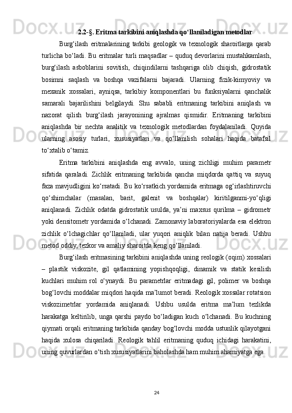 2.2-§. Eritma tarkibini aniqlashda qo‘llaniladigan metodlar
Burg‘ilash   eritmalarining   tarkibi   geologik   va   texnologik   sharoitlarga   qarab
turlicha bo‘ladi. Bu eritmalar turli maqsadlar – quduq devorlarini mustahkamlash,
burg‘ilash   asboblarini   sovitish,   chiqindilarni   tashqariga   olib   chiqish,   gidrostatik
bosimni   saqlash   va   boshqa   vazifalarni   bajaradi.   Ularning   fizik-kimyoviy   va
mexanik   xossalari,   ayniqsa,   tarkibiy   komponentlari   bu   funksiyalarni   qanchalik
samarali   bajarilishini   belgilaydi.   Shu   sababli   eritmaning   tarkibini   aniqlash   va
nazorat   qilish   burg‘ilash   jarayonining   ajralmas   qismidir.   Eritmaning   tarkibini
aniqlashda   bir   nechta   analitik   va   texnologik   metodlardan   foydalaniladi.   Quyida
ularning   asosiy   turlari,   xususiyatlari   va   qo‘llanilish   sohalari   haqida   batafsil
to‘xtalib o‘tamiz.
Eritma   tarkibini   aniqlashda   eng   avvalo,   uning   zichligi   muhim   parametr
sifatida   qaraladi.   Zichlik   eritmaning   tarkibida   qancha   miqdorda   qattiq   va   suyuq
faza mavjudligini ko‘rsatadi. Bu ko‘rsatkich yordamida eritmaga og‘irlashtiruvchi
qo‘shimchalar   (masalan,   barit,   galenit   va   boshqalar)   kiritilganmi-yo‘qligi
aniqlanadi.   Zichlik   odatda   gidrostatik   usulda,   ya’ni   maxsus   qurilma   –   gidrometr
yoki densitometr yordamida o‘lchanadi. Zamonaviy laboratoriyalarda esa elektron
zichlik   o‘lchagichlar   qo‘llaniladi,   ular   yuqori   aniqlik   bilan   natija   beradi.   Ushbu
metod oddiy, tezkor va amaliy sharoitda keng qo‘llaniladi.
Burg‘ilash eritmasining tarkibini aniqlashda uning reologik (oqim) xossalari
–   plastik   viskozite,   gil   qatlamining   yopishqoqligi,   dinamik   va   statik   kesilish
kuchlari   muhim   rol   o‘ynaydi.   Bu   parametrlar   eritmadagi   gil,   polimer   va   boshqa
bog‘lovchi moddalar miqdori haqida ma’lumot beradi. Reologik xossalar rotatsion
viskozimetrlar   yordamida   aniqlanadi.   Ushbu   usulda   eritma   ma’lum   tezlikda
harakatga   keltirilib,   unga   qarshi   paydo   bo‘ladigan   kuch   o‘lchanadi.   Bu   kuchning
qiymati orqali eritmaning tarkibida qanday bog‘lovchi modda ustunlik qilayotgani
haqida   xulosa   chiqariladi.   Reologik   tahlil   eritmaning   quduq   ichidagi   harakatini,
uning quvurlardan o‘tish xususiyatlarini baholashda ham muhim ahamiyatga ega.
24 