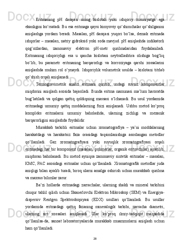 Eritmaning   pH   darajasi   uning   kislotali   yoki   ishqoriy   xususiyatga   ega
ekanligini ko‘rsatadi. Bu esa eritmaga qaysi kimyoviy qo‘shimchalar qo‘shilganini
aniqlashga   yordam   beradi.   Masalan,   pH   darajasi   yuqori   bo‘lsa,   demak   eritmada
ishqorlar – masalan, natriy gidroksid yoki soda mavjud. pH aniqlashda indikatorli
qog‘ozlardan,   zamonaviy   elektron   pH-metr   qurilmalaridan   foydalaniladi.
Eritmaning   ishqoriyligi   esa   u   qancha   kislotani   neytrallashtira   olishiga   bog‘liq
bo‘lib,   bu   parametr   eritmaning   barqarorligi   va   korroziyaga   qarshi   xossalarini
aniqlashda   muhim   rol   o‘ynaydi.   Ishqoriylik   volumetrik   usulda   –   kislotani   titrlab
qo‘shish orqali aniqlanadi.
Termogravimetrik   analiz   eritmani   quritib,   undagi   suvsiz   komponentlar
miqdorini   aniqlash   asosida   bajariladi.   Bunda   eritma   namunasi   ma’lum   haroratda
bug‘latiladi   va   qolgan   qattiq   qoldiqning   massasi   o‘lchanadi.   Bu   usul   yordamida
eritmadagi   umumiy   qattiq   moddalarning   foizi   aniqlanadi.   Ushbu   metod   ko‘proq
kompleks   eritmalarni   umumiy   baholashda,   ularning   zichligi   va   mexanik
barqarorligini aniqlashda foydalidir.
Murakkab   tarkibli   eritmalar   uchun   xromatografiya   –   ya’ni   moddalarning
harakatdagi   va   harakatsiz   faza   orasidagi   taqsimlanishiga   asoslangan   metodlar
qo‘llaniladi.   Gaz   xromatografiyasi   yoki   suyuqlik   xromatografiyasi   orqali
eritmadagi har bir komponent (masalan, polimerlar, organik erituvchilar) ajratilib,
miqdoran   baholanadi.   Bu   metod  ayniqsa   zamonaviy   sintetik   eritmalar   –  masalan,
KMC,   PAC   asosidagi   eritmalar   uchun   qo‘llaniladi.   Xromatografik   metodlar   juda
aniqligi bilan ajralib turadi, biroq ularni amalga oshirish uchun murakkab qurilma
va maxsus bilimlar zarur.
Ba’zi   hollarda   eritmadagi   zarrachalar,   ularning   shakli   va   mineral   tarkibini
chuqur   tahlil  qilish   uchun  Skanerlovchi   Elektron  Mikroskop  (SEM)  va  Energiya-
dispersiv   Rentgen   Spektroskopiyasi   (EDX)   usullari   qo‘llaniladi.   Bu   usullar
yordamida   eritmadagi   qattiq   fazaning   mineralogik   tarkibi,   zarracha   diametri,
ularning   sirt   xossalari   aniqlanadi.   Ular   ko‘proq   ilmiy-tadqiqot   maqsadida
qo‘llanilsa-da,   sanoat   laboratoriyalarida   murakkab   muammolarni   aniqlash   uchun
ham qo‘llaniladi.
28 