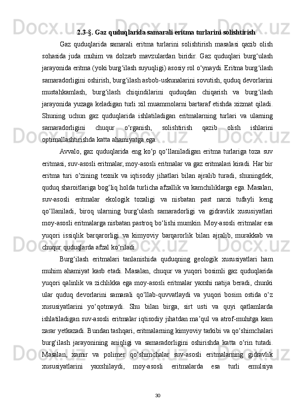 2.3-§. Gaz quduqlarida samarali eritma turlarini solishtirish
Gaz   quduqlarida   samarali   eritma   turlarini   solishtirish   masalasi   qazib   olish
sohasida   juda   muhim   va   dolzarb   mavzulardan   biridir.   Gaz   quduqlari   burg ulashʻ
jarayonida eritma (yoki burg ilash suyuqligi) asosiy rol o‘ynaydi. Eritma burg ilash	
ʻ ʻ
samaradorligini oshirish, burg ilash asbob-uskunalarini sovutish, quduq devorlarini
ʻ
mustahkamlash,   burg ilash   chiqindilarini   quduqdan   chiqarish   va   burg ilash	
ʻ ʻ
jarayonida yuzaga keladigan turli xil muammolarni bartaraf etishda xizmat qiladi.
Shuning   uchun   gaz   quduqlarida   ishlatiladigan   eritmalarning   turlari   va   ularning
samaradorligini   chuqur   o‘rganish,   solishtirish   qazib   olish   ishlarini
optimallashtirishda katta ahamiyatga ega.
Avvalo,  gaz   quduqlarida  eng   ko‘p   qo‘llaniladigan   eritma  turlariga   toza   suv
eritmasi, suv-asosli eritmalar, moy-asosli eritmalar va gaz eritmalari kiradi. Har bir
eritma   turi   o‘zining   texnik   va   iqtisodiy   jihatlari   bilan   ajralib   turadi,   shuningdek,
quduq sharoitlariga bog‘liq holda turlicha afzallik va kamchiliklarga ega. Masalan,
suv-asosli   eritmalar   ekologik   tozaligi   va   nisbatan   past   narxi   tufayli   keng
qo‘llaniladi,   biroq   ularning   burg‘ulash   samaradorligi   va   gidravlik   xususiyatlari
moy-asosli eritmalarga nisbatan pastroq bo‘lishi mumkin. Moy-asosli eritmalar esa
yuqori   issiqlik   barqarorligi   va   kimyoviy   barqarorlik   bilan   ajralib,   murakkab   va
chuqur quduqlarda afzal ko‘riladi.
Burg ilash   eritmalari   tanlanishida   quduqning   geologik   xususiyatlari   ham	
ʻ
muhim   ahamiyat   kasb   etadi.   Masalan,   chuqur   va   yuqori   bosimli   gaz   quduqlarida
yuqori  qalinlik va zichlikka ega moy-asosli  eritmalar yaxshi  natija beradi, chunki
ular   quduq   devorlarini   samarali   qo‘llab-quvvatlaydi   va   yuqori   bosim   ostida   o‘z
xususiyatlarini   yo‘qotmaydi.   Shu   bilan   birga,   sirt   usti   va   quyi   qatlamlarda
ishlatiladigan suv-asosli eritmalar iqtisodiy jihatdan ma’qul va atrof-muhitga kam
zarar yetkazadi. Bundan tashqari, eritmalarning kimyoviy tarkibi va qo‘shimchalari
burg‘ilash   jarayonining   aniqligi   va   samaradorligini   oshirishda   katta   o‘rin   tutadi.
Masalan,   xamir   va   polimer   qo‘shimchalar   suv-asosli   eritmalarning   gidravlik
xususiyatlarini   yaxshilaydi,   moy-asosli   eritmalarda   esa   turli   emulsiya
30 
