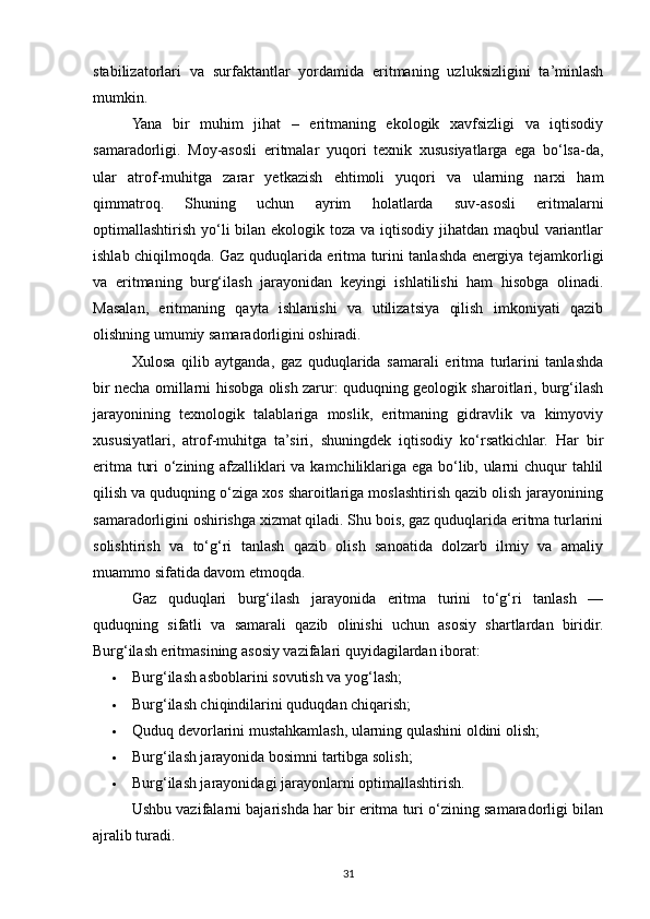 stabilizatorlari   va   surfaktantlar   yordamida   eritmaning   uzluksizligini   ta’minlash
mumkin.
Yana   bir   muhim   jihat   –   eritmaning   ekologik   xavfsizligi   va   iqtisodiy
samaradorligi.   Moy-asosli   eritmalar   yuqori   texnik   xususiyatlarga   ega   bo‘lsa-da,
ular   atrof-muhitga   zarar   yetkazish   ehtimoli   yuqori   va   ularning   narxi   ham
qimmatroq.   Shuning   uchun   ayrim   holatlarda   suv-asosli   eritmalarni
optimallashtirish yo‘li bilan ekologik toza va iqtisodiy jihatdan maqbul  variantlar
ishlab chiqilmoqda. Gaz quduqlarida eritma turini tanlashda energiya tejamkorligi
va   eritmaning   burg‘ilash   jarayonidan   keyingi   ishlatilishi   ham   hisobga   olinadi.
Masalan,   eritmaning   qayta   ishlanishi   va   utilizatsiya   qilish   imkoniyati   qazib
olishning umumiy samaradorligini oshiradi.
Xulosa   qilib   aytganda,   gaz   quduqlarida   samarali   eritma   turlarini   tanlashda
bir necha omillarni hisobga olish zarur: quduqning geologik sharoitlari, burg‘ilash
jarayonining   texnologik   talablariga   moslik,   eritmaning   gidravlik   va   kimyoviy
xususiyatlari,   atrof-muhitga   ta’siri,   shuningdek   iqtisodiy   ko‘rsatkichlar.   Har   bir
eritma turi o‘zining afzalliklari va kamchiliklariga ega bo‘lib, ularni chuqur tahlil
qilish va quduqning o‘ziga xos sharoitlariga moslashtirish qazib olish jarayonining
samaradorligini oshirishga xizmat qiladi. Shu bois, gaz quduqlarida eritma turlarini
solishtirish   va   to‘g‘ri   tanlash   qazib   olish   sanoatida   dolzarb   ilmiy   va   amaliy
muammo sifatida davom etmoqda.
Gaz   quduqlari   burg‘ilash   jarayonida   eritma   turini   to‘g‘ri   tanlash   —
quduqning   sifatli   va   samarali   qazib   olinishi   uchun   asosiy   shartlardan   biridir.
Burg‘ilash eritmasining asosiy vazifalari quyidagilardan iborat:
 Burg‘ilash asboblarini sovutish va yog‘lash;
 Burg‘ilash chiqindilarini quduqdan chiqarish;
 Quduq devorlarini mustahkamlash, ularning qulashini oldini olish;
 Burg‘ilash jarayonida bosimni tartibga solish;
 Burg‘ilash jarayonidagi jarayonlarni optimallashtirish.
Ushbu vazifalarni bajarishda har bir eritma turi o‘zining samaradorligi bilan
ajralib turadi.
31 