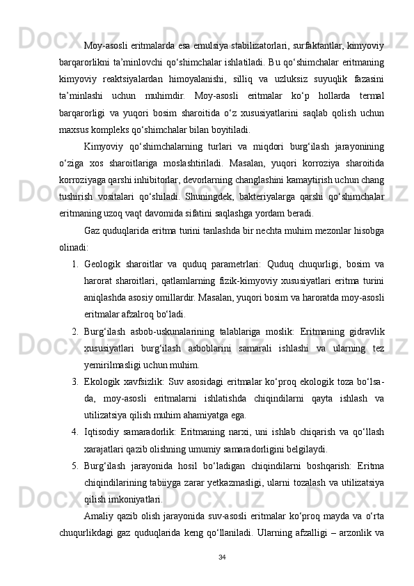 Moy-asosli eritmalarda esa emulsiya stabilizatorlari, surfaktantlar, kimyoviy
barqarorlikni ta’minlovchi qo‘shimchalar ishlatiladi. Bu qo‘shimchalar eritmaning
kimyoviy   reaktsiyalardan   himoyalanishi,   silliq   va   uzluksiz   suyuqlik   fazasini
ta’minlashi   uchun   muhimdir.   Moy-asosli   eritmalar   ko‘p   hollarda   termal
barqarorligi   va   yuqori   bosim   sharoitida   o‘z   xususiyatlarini   saqlab   qolish   uchun
maxsus kompleks qo‘shimchalar bilan boyitiladi.
Kimyoviy   qo‘shimchalarning   turlari   va   miqdori   burg‘ilash   jarayonining
o‘ziga   xos   sharoitlariga   moslashtiriladi.   Masalan,   yuqori   korroziya   sharoitida
korroziyaga qarshi inhibitorlar, devorlarning changlashini kamaytirish uchun chang
tushirish   vositalari   qo‘shiladi.   Shuningdek,   bakteriyalarga   qarshi   qo‘shimchalar
eritmaning uzoq vaqt davomida sifatini saqlashga yordam beradi.
Gaz quduqlarida eritma turini tanlashda bir nechta muhim mezonlar hisobga
olinadi:
1. Geologik   sharoitlar   va   quduq   parametrlari:   Quduq   chuqurligi,   bosim   va
harorat   sharoitlari,   qatlamlarning   fizik-kimyoviy   xususiyatlari   eritma   turini
aniqlashda asosiy omillardir. Masalan, yuqori bosim va haroratda moy-asosli
eritmalar afzalroq bo‘ladi.
2. Burg‘ilash   asbob-uskunalarining   talablariga   moslik:   Eritmaning   gidravlik
xususiyatlari   burg‘ilash   asboblarini   samarali   ishlashi   va   ularning   tez
yemirilmasligi uchun muhim.
3. Ekologik   xavfsizlik:   Suv   asosidagi   eritmalar   ko‘proq   ekologik   toza   bo‘lsa-
da,   moy-asosli   eritmalarni   ishlatishda   chiqindilarni   qayta   ishlash   va
utilizatsiya qilish muhim ahamiyatga ega.
4. Iqtisodiy   samaradorlik:   Eritmaning   narxi,   uni   ishlab   chiqarish   va   qo‘llash
xarajatlari qazib olishning umumiy samaradorligini belgilaydi.
5. Burg‘ilash   jarayonida   hosil   bo‘ladigan   chiqindilarni   boshqarish:   Eritma
chiqindilarining  tabiiyga zarar  yetkazmasligi,  ularni   tozalash  va  utilizatsiya
qilish imkoniyatlari.
Amaliy  qazib   olish   jarayonida  suv-asosli   eritmalar   ko‘proq  mayda   va   o‘rta
chuqurlikdagi   gaz   quduqlarida   keng   qo‘llaniladi.   Ularning   afzalligi   –   arzonlik   va
34 