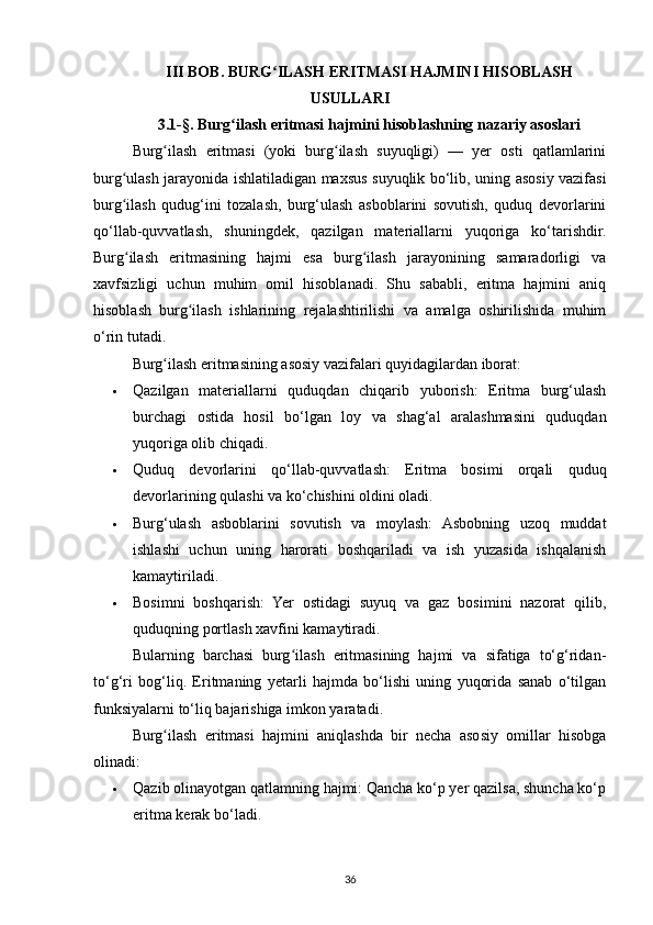 III BOB. BURG ILASH ERITMASI HAJMINI HISOBLASHʻ
USULLARI
3.1-§. Burg ilash eritmasi hajmini hisoblashning nazariy asoslari	
ʻ
Burg ilash   eritmasi   (yoki   burg ilash   suyuqligi)   —   yer   osti   qatlamlarini	
ʻ ʻ
burg ulash jarayonida ishlatiladigan maxsus suyuqlik bo‘lib, uning asosiy vazifasi	
ʻ
burg ilash   qudug‘ini   tozalash,   burg‘ulash   asboblarini   sovutish,   quduq   devorlarini
ʻ
qo‘llab-quvvatlash,   shuningdek,   qazilgan   materiallarni   yuqoriga   ko‘tarishdir.
Burg ilash   eritmasining   hajmi   esa   burg ilash   jarayonining   samaradorligi   va
ʻ ʻ
xavfsizligi   uchun   muhim   omil   hisoblanadi.   Shu   sababli,   eritma   hajmini   aniq
hisoblash   burg ilash   ishlarining   rejalashtirilishi   va   amalga   oshirilishida   muhim	
ʻ
o‘rin tutadi.
Burg ilash eritmasining asosiy vazifalari quyidagilardan iborat:	
ʻ
 Qazilgan   materiallarni   quduqdan   chiqarib   yuborish:   Eritma   burg‘ulash
burchagi   ostida   hosil   bo‘lgan   loy   va   shag‘al   aralashmasini   quduqdan
yuqoriga olib chiqadi.
 Quduq   devorlarini   qo‘llab-quvvatlash:   Eritma   bosimi   orqali   quduq
devorlarining qulashi va ko‘chishini oldini oladi.
 Burg‘ulash   asboblarini   sovutish   va   moylash:   Asbobning   uzoq   muddat
ishlashi   uchun   uning   harorati   boshqariladi   va   ish   yuzasida   ishqalanish
kamaytiriladi.
 Bosimni   boshqarish:   Yer   ostidagi   suyuq   va   gaz   bosimini   nazorat   qilib,
quduqning portlash xavfini kamaytiradi .
Bularning   barchasi   burg ilash   eritmasining   hajmi   va   sifatiga   to‘g‘ridan-	
ʻ
to‘g‘ri   bog‘liq.   Eritmaning   yetarli   hajmda   bo‘lishi   uning   yuqorida   sanab   o‘tilgan
funksiyalarni to‘liq bajarishiga imkon yaratadi.
Burg ilash   eritmasi   hajmini   aniqlashda   bir   necha   asosiy   omillar   hisobga	
ʻ
olinadi:
 Qazib olinayotgan qatlamning hajmi: Qancha ko‘p yer qazilsa, shuncha ko‘p
eritma kerak bo‘ladi.
36