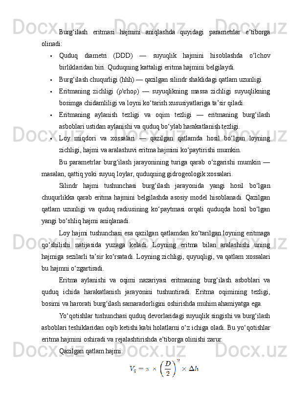 Burg ilash   eritmasi   hajmini   aniqlashda   quyidagi   parametrlar   e’tiborgaʻ
olinadi:
 Quduq   diametri   (DDD)   —   suyuqlik   hajmini   hisoblashda   o‘lchov
birliklaridan biri. Quduqning kattaligi eritma hajmini belgilaydi.
 Burg‘ilash chuqurligi (hhh) — qazilgan silindr shaklidagi qatlam uzunligi.
 Eritmaning   zichligi   (ρ\rhoρ)   —   suyuqlikning   massa   zichligi   suyuqlikning
bosimga chidamliligi va loyni ko‘tarish xususiyatlariga ta’sir qiladi.
 Eritmaning   aylanish   tezligi   va   oqim   tezligi   —   eritmaning   burg‘ilash
asboblari ustidan aylanishi va quduq bo‘ylab harakatlanish tezligi.
 Loy   miqdori   va   xossalari   —   qazilgan   qatlamda   hosil   bo‘lgan   loyning
zichligi, hajmi va aralashuvi eritma hajmini ko‘paytirishi mumkin.
Bu   parametrlar   burg ilash   jarayonining   turiga   qarab   o‘zgarishi   mumkin   —	
ʻ
masalan, qattiq yoki suyuq loylar, quduqning gidrogeologik xossalari.
Silindr   hajmi   tushunchasi   burg‘ilash   jarayonida   yangi   hosil   bo‘lgan
chuqurlikka qarab eritma hajmini  belgilashda asosiy model hisoblanadi. Qazilgan
qatlam   uzunligi   va   quduq   radiusining   ko‘paytmasi   orqali   quduqda   hosil   bo‘lgan
yangi bo‘shliq hajmi aniqlanadi.
Loy hajmi tushunchasi esa qazilgan qatlamdan ko‘tarilgan loyning eritmaga
qo‘shilishi   natijasida   yuzaga   keladi.   Loyning   eritma   bilan   aralashishi   uning
hajmiga sezilarli ta’sir ko‘rsatadi. Loyning zichligi, quyuqligi, va qatlam xossalari
bu hajmni o‘zgartiradi.
Eritma   aylanishi   va   oqimi   nazariyasi   eritmaning   burg‘ilash   asboblari   va
quduq   ichida   harakatlanish   jarayonini   tushuntiradi.   Eritma   oqimining   tezligi,
bosimi va harorati burg ilash samaradorligini oshirishda muhim ahamiyatga ega.	
ʻ
Yo‘qotishlar tushunchasi quduq devorlaridagi suyuqlik singishi va burg‘ilash
asboblari teshiklaridan oqib ketishi kabi holatlarni o‘z ichiga oladi. Bu  yo‘qotishlar
eritma hajmini oshiradi va rejalashtirishda e’tiborga olinishi zarur.
Qazilgan qatlam hajmi: 
