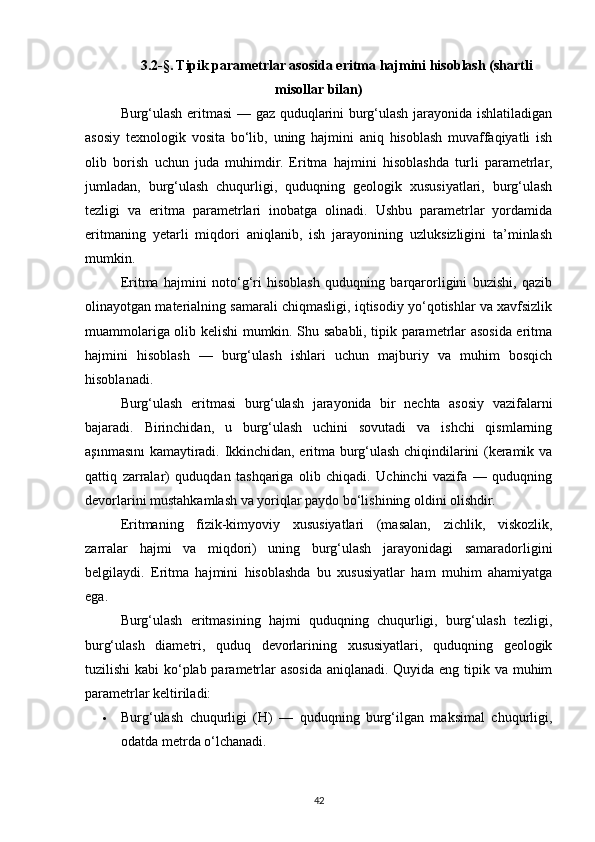 3.2-§. Tipik parametrlar asosida eritma hajmini hisoblash (shartli
misollar bilan)
Burg‘ulash eritmasi  — gaz quduqlarini burg‘ulash jarayonida ishlatiladigan
asosiy   texnologik   vosita   bo‘lib,   uning   hajmini   aniq   hisoblash   muvaffaqiyatli   ish
olib   borish   uchun   juda   muhimdir.   Eritma   hajmini   hisoblashda   turli   parametrlar,
jumladan,   burg‘ulash   chuqurligi,   quduqning   geologik   xususiyatlari,   burg‘ulash
tezligi   va   eritma   parametrlari   inobatga   olinadi.   Ushbu   parametrlar   yordamida
eritmaning   yetarli   miqdori   aniqlanib,   ish   jarayonining   uzluksizligini   ta’minlash
mumkin.
Eritma   hajmini   noto‘g‘ri   hisoblash   quduqning   barqarorligini   buzishi,   qazib
olinayotgan materialning samarali chiqmasligi, iqtisodiy yo‘qotishlar va xavfsizlik
muammolariga olib kelishi mumkin. Shu sababli, tipik parametrlar asosida eritma
hajmini   hisoblash   —   burg‘ulash   ishlari   uchun   majburiy   va   muhim   bosqich
hisoblanadi.
Burg‘ulash   eritmasi   burg‘ulash   jarayonida   bir   nechta   asosiy   vazifalarni
bajaradi.   Birinchidan,   u   burg‘ulash   uchini   sovutadi   va   ishchi   qismlarning
aşınmasını kamaytiradi. Ikkinchidan, eritma burg‘ulash chiqindilarini (keramik va
qattiq   zarralar)   quduqdan   tashqariga   olib   chiqadi.   Uchinchi   vazifa   —   quduqning
devorlarini mustahkamlash va yoriqlar paydo bo‘lishining oldini olishdir.
Eritmaning   fizik-kimyoviy   xususiyatlari   (masalan,   zichlik,   viskozlik,
zarralar   hajmi   va   miqdori)   uning   burg‘ulash   jarayonidagi   samaradorligini
belgilaydi.   Eritma   hajmini   hisoblashda   bu   xususiyatlar   ham   muhim   ahamiyatga
ega.
Burg‘ulash   eritmasining   hajmi   quduqning   chuqurligi,   burg‘ulash   tezligi,
burg‘ulash   diametri,   quduq   devorlarining   xususiyatlari,   quduqning   geologik
tuzilishi  kabi  ko‘plab parametrlar asosida aniqlanadi. Quyida eng tipik va muhim
parametrlar keltiriladi:
 Burg‘ulash   chuqurligi   (H)   —   quduqning   burg‘ilgan   maksimal   chuqurligi,
odatda metrda o‘lchanadi.
42 