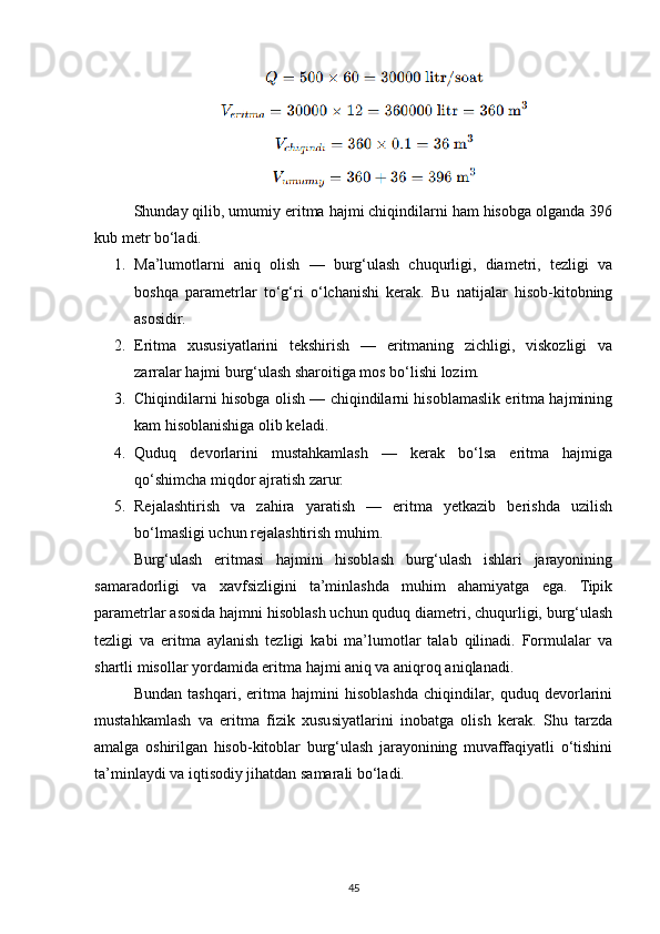 Shunday qilib, umumiy eritma hajmi chiqindilarni ham hisobga olganda 396
kub metr bo‘ladi.
1. Ma’lumotlarni   aniq   olish   —   burg‘ulash   chuqurligi,   diametri,   tezligi   va
boshqa   parametrlar   to‘g‘ri   o‘lchanishi   kerak.   Bu   natijalar   hisob-kitobning
asosidir.
2. Eritma   xususiyatlarini   tekshirish   —   eritmaning   zichligi,   viskozligi   va
zarralar hajmi burg‘ulash sharoitiga mos bo‘lishi lozim.
3. Chiqindilarni hisobga olish — chiqindilarni hisoblamaslik eritma hajmining
kam hisoblanishiga olib keladi.
4. Quduq   devorlarini   mustahkamlash   —   kerak   bo‘lsa   eritma   hajmiga
qo‘shimcha miqdor ajratish zarur.
5. Rejalashtirish   va   zahira   yaratish   —   eritma   yetkazib   berishda   uzilish
bo‘lmasligi uchun rejalashtirish muhim.
Burg‘ulash   eritmasi   hajmini   hisoblash   burg‘ulash   ishlari   jarayonining
samaradorligi   va   xavfsizligini   ta’minlashda   muhim   ahamiyatga   ega.   Tipik
parametrlar asosida hajmni hisoblash uchun quduq diametri, chuqurligi, burg‘ulash
tezligi   va   eritma   aylanish   tezligi   kabi   ma’lumotlar   talab   qilinadi.   Formulalar   va
shartli misollar yordamida eritma hajmi aniq va aniqroq aniqlanadi.
Bundan   tashqari,   eritma   hajmini   hisoblashda   chiqindilar,   quduq   devorlarini
mustahkamlash   va   eritma   fizik   xususiyatlarini   inobatga   olish   kerak.   Shu   tarzda
amalga   oshirilgan   hisob-kitoblar   burg‘ulash   jarayonining   muvaffaqiyatli   o‘tishini
ta’minlaydi va iqtisodiy jihatdan samarali bo‘ladi.
45 