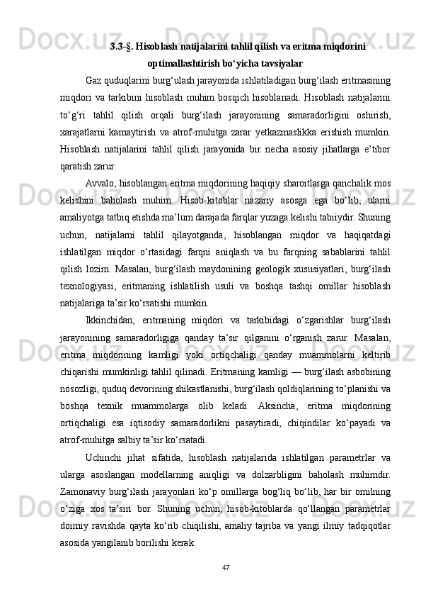 3.3-§. Hisoblash natijalarini tahlil qilish va eritma miqdorini
optimallashtirish bo‘yicha tavsiyalar
Gaz quduqlarini burg‘ulash jarayonida ishlatiladigan burg‘ilash eritmasining
miqdori   va   tarkibini   hisoblash   muhim   bosqich   hisoblanadi.   Hisoblash   natijalarini
to‘g‘ri   tahlil   qilish   orqali   burg‘ilash   jarayonining   samaradorligini   oshirish,
xarajatlarni   kamaytirish   va   atrof-muhitga   zarar   yetkazmaslikka   erishish   mumkin.
Hisoblash   natijalarini   tahlil   qilish   jarayonida   bir   necha   asosiy   jihatlarga   e’tibor
qaratish zarur.
Avvalo, hisoblangan eritma miqdorining haqiqiy sharoitlarga qanchalik mos
kelishini   baholash   muhim.   Hisob-kitoblar   nazariy   asosga   ega   bo‘lib,   ularni
amaliyotga tatbiq etishda ma’lum darajada farqlar yuzaga kelishi tabiiydir. Shuning
uchun,   natijalarni   tahlil   qilayotganda,   hisoblangan   miqdor   va   haqiqatdagi
ishlatilgan   miqdor   o‘rtasidagi   farqni   aniqlash   va   bu   farqning   sabablarini   tahlil
qilish   lozim.   Masalan,   burg‘ilash   maydonining   geologik   xususiyatlari,   burg‘ilash
texnologiyasi,   eritmaning   ishlatilish   usuli   va   boshqa   tashqi   omillar   hisoblash
natijalariga ta’sir ko‘rsatishi mumkin.
Ikkinchidan,   eritmaning   miqdori   va   tarkibidagi   o‘zgarishlar   burg‘ilash
jarayonining   samaradorligiga   qanday   ta’sir   qilganini   o‘rganish   zarur.   Masalan,
eritma   miqdorining   kamligi   yoki   ortiqchaligi   qanday   muammolarni   keltirib
chiqarishi mumkinligi tahlil qilinadi. Eritmaning kamligi — burg‘ilash asbobining
nosozligi, quduq devorining shikastlanishi, burg‘ilash qoldiqlarining to‘planishi va
boshqa   texnik   muammolarga   olib   keladi.   Aksincha,   eritma   miqdorining
ortiqchaligi   esa   iqtisodiy   samaradorlikni   pasaytiradi,   chiqindilar   ko‘payadi   va
atrof-muhitga salbiy ta’sir ko‘rsatadi.
Uchinchi   jihat   sifatida,   hisoblash   natijalarida   ishlatilgan   parametrlar   va
ularga   asoslangan   modellarning   aniqligi   va   dolzarbligini   baholash   muhimdir.
Zamonaviy   burg‘ilash   jarayonlari   ko‘p   omillarga   bog‘liq   bo‘lib,   har   bir   omilning
o‘ziga   xos   ta’siri   bor.   Shuning   uchun,   hisob-kitoblarda   qo‘llangan   parametrlar
doimiy   ravishda   qayta   ko‘rib   chiqilishi,   amaliy   tajriba   va   yangi   ilmiy   tadqiqotlar
asosida yangilanib borilishi kerak. 
47 