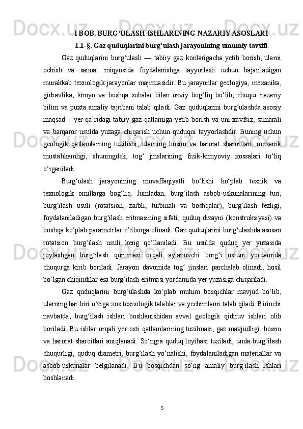 I BOB. BURG ULASH ISHLARINING NAZARIY ASOSLARIʻ
1.1-§. Gaz quduqlarini burg ulash jarayonining umumiy tavsifi	
ʻ
Gaz   quduqlarini   burg ulash   —   tabiiy   gaz   konlarigacha   yetib   borish,   ularni	
ʻ
ochish   va   sanoat   miqyosida   foydalanishga   tayyorlash   uchun   bajariladigan
murakkab texnologik jarayonlar majmuasidir. Bu jarayonlar geologiya, mexanika,
gidravlika,   kimyo   va   boshqa   sohalar   bilan   uzviy   bog‘liq   bo‘lib,   chuqur   nazariy
bilim   va   puxta   amaliy   tajribani   talab   qiladi.   Gaz   quduqlarini   burg ulashda   asosiy	
ʻ
maqsad – yer  qa’ridagi tabiiy gaz qatlamiga yetib borish va uni  xavfsiz, samarali
va   barqaror   usulda   yuzaga   chiqarish   uchun   quduqni   tayyorlashdir.   Buning   uchun
geologik   qatlamlarning   tuzilishi,   ularning   bosim   va   harorat   sharoitlari,   mexanik
mustahkamligi,   shuningdek,   tog   jinslarining   fizik-kimyoviy   xossalari   to‘liq	
ʻ
o‘rganiladi.
Burg ulash   jarayonining   muvaffaqiyatli   bo‘lishi   ko‘plab   texnik   va	
ʻ
texnologik   omillarga   bog‘liq.   Jumladan,   burg ilash   asbob-uskunalarining   turi,	
ʻ
burg ilash   usuli   (rotatsion,   zarbli,   turbinali   va   boshqalar),   burg ilash   tezligi,	
ʻ ʻ
foydalaniladigan   burg ilash   eritmasining   sifati,   quduq   dizayni   (konstruksiyasi)   va	
ʻ
boshqa ko‘plab parametrlar e’tiborga olinadi. Gaz quduqlarini burg ulashda asosan	
ʻ
rotatsion   burg ilash   usuli   keng   qo‘llaniladi.   Bu   usulda   quduq   yer   yuzasida	
ʻ
joylashgan   burg ilash   qurilmasi   orqali   aylanuvchi   burg i   ustuni   yordamida	
ʻ ʻ
chuqurga   kirib   boriladi.   Jarayon   davomida   tog   jinslari   parchalab   olinadi,   hosil	
ʻ
bo‘lgan chiqindilar esa burg ilash eritmasi yordamida yer yuzasiga chiqariladi.	
ʻ
Gaz   quduqlarini   burg ulashda   ko‘plab   muhim   bosqichlar   mavjud   bo‘lib,
ʻ
ularning har biri o‘ziga xos texnologik talablar va yechimlarni talab qiladi. Birinchi
navbatda,   burg ilash   ishlari   boshlanishidan   avval   geologik   qidiruv   ishlari   olib	
ʻ
boriladi. Bu ishlar orqali  yer  osti  qatlamlarining tuzilmasi, gaz mavjudligi, bosim
va harorat  sharoitlari  aniqlanadi. So‘ngra quduq loyihasi  tuziladi, unda burg ilash	
ʻ
chuqurligi,   quduq   diametri,   burg ilash   yo‘nalishi,   foydalaniladigan   materiallar   va	
ʻ
asbob-uskunalar   belgilanadi.   Bu   bosqichdan   so‘ng   amaliy   burg ilash   ishlari	
ʻ
boshlanadi.
5 