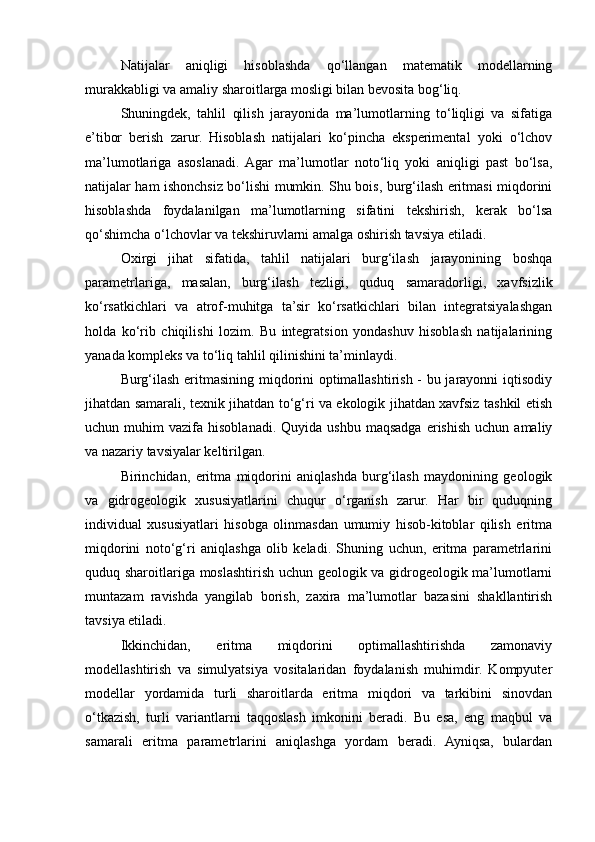 Natijalar   aniqligi   hisoblashda   qo‘llangan   matematik   modellarning
murakkabligi va amaliy sharoitlarga mosligi bilan bevosita bog‘liq.
Shuningdek,   tahlil   qilish   jarayonida   ma’lumotlarning   to‘liqligi   va   sifatiga
e’tibor   berish   zarur.   Hisoblash   natijalari   ko‘pincha   eksperimental   yoki   o‘lchov
ma’lumotlariga   asoslanadi.  Agar   ma’lumotlar   noto‘liq   yoki   aniqligi   past   bo‘lsa,
natijalar ham ishonchsiz bo‘lishi mumkin. Shu bois, burg‘ilash eritmasi miqdorini
hisoblashda   foydalanilgan   ma’lumotlarning   sifatini   tekshirish,   kerak   bo‘lsa
qo‘shimcha o‘lchovlar va tekshiruvlarni amalga oshirish tavsiya etiladi.
Oxirgi   jihat   sifatida,   tahlil   natijalari   burg‘ilash   jarayonining   boshqa
parametrlariga,   masalan,   burg‘ilash   tezligi,   quduq   samaradorligi,   xavfsizlik
ko‘rsatkichlari   va   atrof-muhitga   ta’sir   ko‘rsatkichlari   bilan   integratsiyalashgan
holda   ko‘rib   chiqilishi   lozim.   Bu   integratsion   yondashuv   hisoblash   natijalarining
yanada kompleks va to‘liq tahlil qilinishini ta’minlaydi.
Burg‘ilash eritmasining miqdorini optimallashtirish - bu jarayonni iqtisodiy
jihatdan samarali, texnik jihatdan to‘g‘ri va ekologik jihatdan xavfsiz tashkil etish
uchun  muhim   vazifa  hisoblanadi.  Quyida  ushbu   maqsadga   erishish  uchun   amaliy
va nazariy tavsiyalar keltirilgan.
Birinchidan,   eritma   miqdorini   aniqlashda   burg‘ilash   maydonining   geologik
va   gidrogeologik   xususiyatlarini   chuqur   o‘rganish   zarur.   Har   bir   quduqning
individual   xususiyatlari   hisobga   olinmasdan   umumiy   hisob-kitoblar   qilish   eritma
miqdorini   noto‘g‘ri   aniqlashga   olib   keladi.   Shuning   uchun,   eritma   parametrlarini
quduq sharoitlariga moslashtirish uchun geologik va gidrogeologik ma’lumotlarni
muntazam   ravishda   yangilab   borish,   zaxira   ma’lumotlar   bazasini   shakllantirish
tavsiya etiladi.
Ikkinchidan,   eritma   miqdorini   optimallashtirishda   zamonaviy
modellashtirish   va   simulyatsiya   vositalaridan   foydalanish   muhimdir.   Kompyuter
modellar   yordamida   turli   sharoitlarda   eritma   miqdori   va   tarkibini   sinovdan
o‘tkazish,   turli   variantlarni   taqqoslash   imkonini   beradi.   Bu   esa,   eng   maqbul   va
samarali   eritma   parametrlarini   aniqlashga   yordam   beradi.   Ayniqsa,   bulardan 