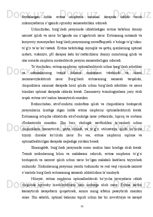 foydalangan   holda   eritma   miqdorini   minimal   darajada   ushlab   turish
imkoniyatlarini o‘rganish iqtisodiy samaradorlikni oshiradi.
Uchinchidan,   burg‘ilash   jarayonida   ishlatiladigan   eritma   tarkibini   doimiy
nazorat   qilish   va   zarur   bo‘lganda   uni   o‘zgartirish   zarur.   Eritmaning   mexanik   va
kimyoviy xususiyatlari burg‘ilash jarayonining muvaffaqiyatli o‘tishiga to‘g‘ridan-
to‘g‘ri ta’sir ko‘rsatadi. Eritma tarkibidagi suyuqlik va qattiq qismlarning optimal
nisbati,   viskozite,   pH   darajasi   kabi   ko‘rsatkichlarni   doimiy   monitoring   qilish   va
ular asosida miqdorni moslashtirish jarayon samaradorligini oshiradi.
To‘rtinchidan, eritma miqdorini optimallashtirish uchun burg‘ilash asboblari
va   uskunalarining   texnik   holatini   muntazam   tekshirish   va   ularni
zamonaviylashtirish   zarur.   Burg‘ilash   eritmasining   samarali   tarqalishi,
chiqindilarni   minimal   darajada   hosil   qilishi   uchun   burg‘ilash   asboblari   va   nasos
tizimlari   optimal   darajada   ishlashi   kerak.   Zamonaviy   texnologiyalarni   joriy   etish
orqali eritma iste’molini kamaytirish mumkin.
Beshinchidan,   atrof-muhitni   muhofaza   qilish   va   chiqindilarni   boshqarish
jarayonlarini   hisobga   olgan   holda   eritma   miqdorini   optimallashtirish   kerak.
Eritmaning  ortiqcha  ishlatilishi   atrof-muhitga   zarar   yetkazishi,   tuproq  va   suvlarni
ifloslantirishi   mumkin.   Shu   bois,   ekologik   xavfsizlikni   ta’minlash   uchun
chiqindilarni   kamaytirish,   qayta   ishlash   va   to‘g‘ri   utilizatsiya   qilish   bo‘yicha
tizimli   choralar   ko‘rilishi   zarur.   Bu   esa,   eritma   miqdorini   oqilona   va
optimallashtirilgan darajada saqlashga yordam beradi.
Shuningdek,   burg‘ilash   jarayonida   inson   omilini   ham   hisobga   olish   kerak.
Texnik   xodimlarning   bilim   va   malakasini   oshirish,   eritma   miqdorini   to‘g‘ri
boshqarish   va   nazorat   qilish   uchun   zarur   bo‘lgan   malakali   kadrlarni   tayyorlash
muhimdir. Xodimlarning jarayonni yaxshi tushunishi va real vaqt rejimida nazorat
o‘rnatishi burg‘ilash eritmasining samarali ishlatilishini ta’minlaydi.
Nihoyat,   eritma   miqdorini   optimallashtirish   bo‘yicha   tavsiyalarni   ishlab
chiqishda   iqtisodiy   hisob-kitoblarni   ham   inobatga   olish   zarur.   Eritma   sarfini
kamaytirish   xarajatlarni   qisqartiradi,   ammo   uning   sifatini   pasaytirish   mumkin
emas.   Shu   sababli,   optimal   balansni   topish   uchun   har   bir   investitsiya   va   xarajat
51 