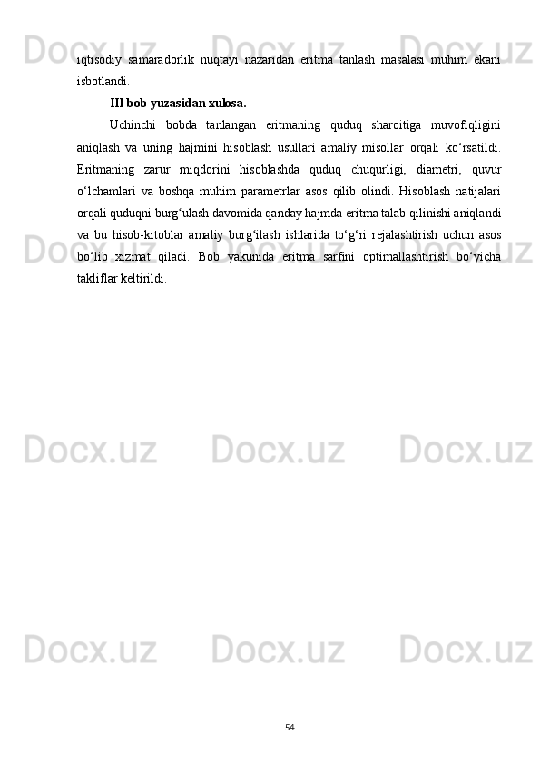iqtisodiy   samaradorlik   nuqtayi   nazaridan   eritma   tanlash   masalasi   muhim   ekani
isbotlandi.
III bob yuzasidan xulosa.  
Uchinchi   bobda   tanlangan   eritmaning   quduq   sharoitiga   muvofiqligini
aniqlash   va   uning   hajmini   hisoblash   usullari   amaliy   misollar   orqali   ko‘rsatildi.
Eritmaning   zarur   miqdorini   hisoblashda   quduq   chuqurligi,   diametri,   quvur
o‘lchamlari   va   boshqa   muhim   parametrlar   asos   qilib   olindi.   Hisoblash   natijalari
orqali quduqni burg ulash davomida qanday hajmda eritma talab qilinishi aniqlandiʻ
va   bu   hisob-kitoblar   amaliy   burg ilash   ishlarida   to‘g‘ri   rejalashtirish   uchun   asos	
ʻ
bo‘lib   xizmat   qiladi.   Bob   yakunida   eritma   sarfini   optimallashtirish   bo‘yicha
takliflar keltirildi.
54 