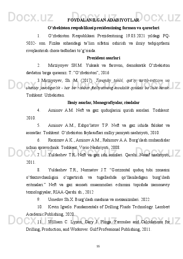 FOYDALANILGAN ADABIYOTLAR
O zbekiston respublikasi prezidentining farmon va qarorlariʻ
1. O zbekiston   Respublikasi   Prezidentining   19.03.2021   yildagi   PQ-
ʻ
5032-   son.   Fizika   sohasidagi   ta’lim   sifatini   oshirish   va   ilmiy   tadqiqotlarni
rivojlantirish chora-tadbirlari to g risida.	
ʻ ʻ
Prezident asarlari
2. Mirziyoyev   SH.M.   Yuksak   va   farovon,   demokratik   O‘zbekiston
davlatini birga quramiz.:T.:”O‘zbekiston”, 2016 
3. Mirziyoyev,   Sh.   M.   (2017).   Tanqidiy   tahlil,   qat’iy   tartib-intizom   va
shaxsiy javobgarlik - har bir rahbar faoliyatining kundalik qoidasi bo‘lishi kerak .
Toshkent: Uzbekistan.
Ilmiy asarlar, Monografiyalar, risolalar
4. Aminov   A.M.   Neft   va   gaz   quduqlarini   qurish   asoslari.   Toshkent:
2010. 
5. Aminov   A.M.,   Eshpo‘latov   T.P.   Neft   va   gaz   ishida   falokat   va
asoratlar. Toshkent: O‘zbekiston faylasuflari milliy jamiyati nashriyoti, 2010. 
6. Raximov A.K., Aminov A.M., Rahimov A.A. Burg‘ilash muhandislar
uchun spravochnik. Toshkent: Voris-Nashriyoti, 2008. 
7. Yuldashev   T.R.   Neft   va   gaz   ishi   asoslari.   Qarshi:   Nasaf   nashriyoti,
2011. 
8. Yuldashev   T.R.,   Nurmatov   J.T.   “Gorizontal   quduq   tubi   zonasini
o‘tkazuvchanligini   o‘zgartirish   va   tugallashda   qo‘llaniladigan   burg‘ilash
eritmalari.”   Neft   va   gaz   sanoati   muammolari   echimini   topishda   zamonaviy
texnologiyalar, RIAA-Qarshi sh., 2012
9. Umedov Sh.X. Burg‘ilash mashina va mexanizmlari. 2022. 
10. Kevin Igwilo. Fundamentals  of  Drilling Fluids Technology. Lambert
Academic Publishing, 2020. 
11. William   C.   Lyons,   Gary   J.   Plisga.   Formulas   and   Calculations   for
Drilling, Production, and Workover. Gulf Professional Publishing, 2011. 
55 