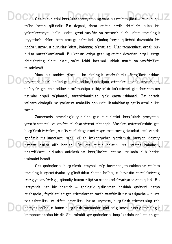 Gaz quduqlarini burg ulash jarayonining yana bir muhim jihati – bu quduqniʻ
to‘liq   barpo   qilishdir.   Bu   degani,   faqat   quduq   qazib   chiqilishi   bilan   ish
yakunlanmaydi,   balki   undan   gazni   xavfsiz   va   samarali   olish   uchun   texnologik
tayyorlash   ishlari   ham   amalga   oshiriladi.   Quduq   barpo   qilinishi   davomida   bir
necha ustma-ust  quvurlar  (obsa, kolonna)  o‘rnatiladi. Ular  tsementlash orqali  bir-
biriga   mustahkamlanadi.   Bu   konstruktsiya   gazning   quduq   devorlari   orqali   sirtga
chiqishining   oldini   oladi,   ya’ni   ichki   bosimni   ushlab   turadi   va   xavfsizlikni
ta’minlaydi.
Yana   bir   muhim   jihat   –   bu   ekologik   xavfsizlikdir.   Burg ilash   ishlari	
ʻ
davomida   hosil   bo‘ladigan   chiqindilar,   ishlatilgan   eritmalar,   texnik   suyuqliklar,
neft yoki gaz chiqindilari atrof-muhitga salbiy ta’sir ko‘rsatmasligi  uchun maxsus
tizimlar   orqali   to‘planadi,   zararsizlantiriladi   yoki   qayta   ishlanadi.   Bu   borada
xalqaro ekologik me’yorlar va mahalliy qonunchilik talablariga qat’iy amal qilish
zarur.
Zamonaviy   texnologik   yutuqlar   gaz   quduqlarini   burg ulash   jarayonini	
ʻ
yanada samarali va xavfsiz qilishga xizmat qilmoqda. Masalan, avtomatlashtirilgan
burg ilash tizimlari, sun’iy intellektga asoslangan monitoring tizimlari, real vaqtda	
ʻ
geofizik   ma’lumotlarni   tahlil   qilish   imkoniyatlari   yordamida   jarayon   doimiy
nazorat   ostida   olib   boriladi.   Bu   esa   quduq   holatini   real   vaqtda   baholash,
nosozliklarni   oldindan   aniqlash   va   burg ilashni   optimal   rejimda   olib   borish	
ʻ
imkonini beradi.
Gaz   quduqlarini   burg ulash   jarayoni   ko‘p   bosqichli,   murakkab   va   muhim	
ʻ
texnologik   operatsiyalar   yig‘indisidan   iborat   bo‘lib,   u   bevosita   mamlakatning
energiya xavfsizligi, iqtisodiy barqarorligi va sanoat salohiyatiga xizmat qiladi. Bu
jarayonda   har   bir   bosqich   –   geologik   qidiruvdan   boshlab   quduqni   barpo
etishgacha,   foydalaniladigan   eritmalardan   tortib   xavfsizlik   tizimlarigacha   –   puxta
rejalashtirilishi   va   sifatli   bajarilishi   lozim.   Ayniqsa,   burg ilash   eritmasining   roli	
ʻ
beqiyos   bo‘lib,   u   butun   burg ilash   samaradorligini   belgilovchi   asosiy   texnologik	
ʻ
komponentlardan biridir. Shu sababli gaz quduqlarini burg ulashda qo‘llaniladigan	
ʻ 
