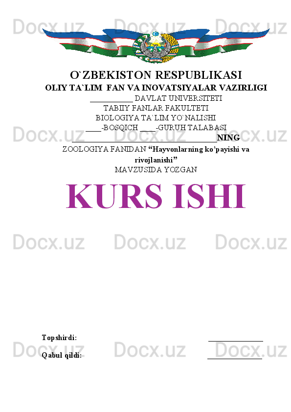 O`ZBEKISTON RESPUBLIKASI
OLIY TA`LIM  FAN VA INOVATSIYALAR VAZIRLIGI
___________ DAVLAT UNIVERSITETI
TABIIY FANLAR FAKULTETI
BIOLOGIYA TA`LIM YO`NALISHI
____-BOSQICH ____-GURUH TALABASI
_________________________________NING
ZOOLOGIYA FANIDAN   “ Hayvonlarning ko’payishi va
rivojlanishi ”
MAVZUSIDA YOZGAN
KURS ISHI
Topshirdi:                                                                   ______________
Qabul qildi:                                                                ______________ 