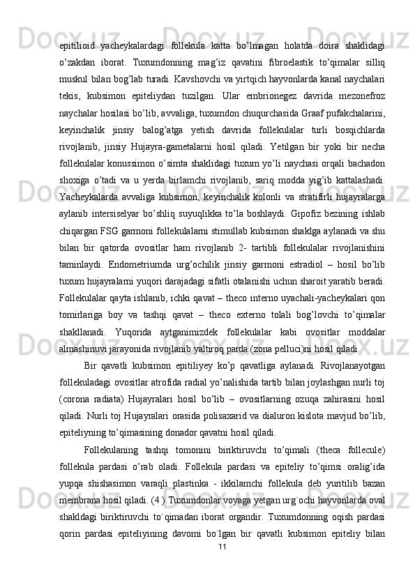 epitilioid   yacheykalardagi   follekula   katta   bo’lmagan   holatda   doira   shaklidagi
o’zakdan   iborat.   Tuxumdonning   mag’iz   qavatini   fibroelastik   to’qimalar   silliq
muskul bilan bog’lab turadi. Kavshovchi va yirtqich hayvonlarda kanal naychalari
tekis,   kubsimon   epiteliydan   tuzilgan.   Ular   embrionegez   davrida   mezonefroz
naychalar hosilasi bo’lib, avvaliga, tuxumdon chuqurchasida Graaf pufakchalarini,
keyinchalik   jinsiy   balog’atga   yetish   davrida   follekulalar   turli   bosqichlarda
rivojlanib,   jinsiy   Hujayra-gametalarni   hosil   qiladi.   Yetilgan   bir   yoki   bir   necha
follekulalar  konussimon o’simta shaklidagi  tuxum  yo’li naychasi  orqali  bachadon
shoxiga   o’tadi   va   u   yerda   birlamchi   rivojlanib,   sariq   modda   yig’ib   kattalashadi.
Yacheykalarda   avvaliga   kubsimon,   keyinchalik   kolonli   va   stratifirli   hujayralarga
aylanib   intersiselyar   bo’shliq   suyuqlikka   to’la   boshlaydi.   Gipofiz   bezining   ishlab
chiqargan FSG garmoni follekulalarni stimullab kubsimon shaklga aylanadi va shu
bilan   bir   qatorda   ovositlar   ham   rivojlanib   2-   tartibli   follekulalar   rivojlanishini
taminlaydi.   Endometriumda   urg’ochilik   jinsiy   garmoni   estradiol   –   hosil   bo’lib
tuxum hujayralarni yuqori darajadagi sifatli otalanishi uchun sharoit yaratib beradi.
Follekulalar qayta ishlanib, ichki qavat – theco interno uyachali-yacheykalari qon
tomirlariga   boy   va   tashqi   qavat   –   theco   externo   tolali   bog’lovchi   to’qimalar
shakllanadi.   Yuqorida   aytganimizdek   follekulalar   kabi   ovositlar   moddalar
almashinuvi jarayonida rivojlanib yaltiroq parda (zona pelluci)ni hosil qiladi. 
Bir   qavatli   kubsimon   epitiliyey   ko’p   qavatliga   aylanadi.   Rivojlanayotgan
follekuladagi ovositlar atrofida radial yo’nalishida tartib bilan joylashgan nurli toj
(corona   radiata)   Hujayralari   hosil   bo’lib   –   ovositlarning   ozuqa   zahirasini   hosil
qiladi. Nurli toj Hujayralari orasida polisaxarid va dialuron kislota mavjud bo’lib,
epiteliyning to’qimasining donador qavatni hosil qiladi. 
Follekulaning   tashqi   tomonini   biriktiruvchi   to’qimali   (theca   follecule)
follekula   pardasi   o’rab   oladi.   Follekula   pardasi   va   epiteliy   to’qimsi   oralig’ida
yupqa   shishasimon   varaqli   plastinka   -   ikkilamchi   follekula   deb   yuritilib   bazan
membrana hosil qiladi. (4 ) Tuxumdonlar voyaga yetgan urg`ochi hayvonlarda oval
shakldagi   biriktiruvchi   to`qimadan   iborat   organdir.   Tuxumdonning   oqish   pardasi
qorin   pardasi   epiteliyining   davomi   bo`lgan   bir   qavatli   kubsimon   epiteliy   bilan
11 