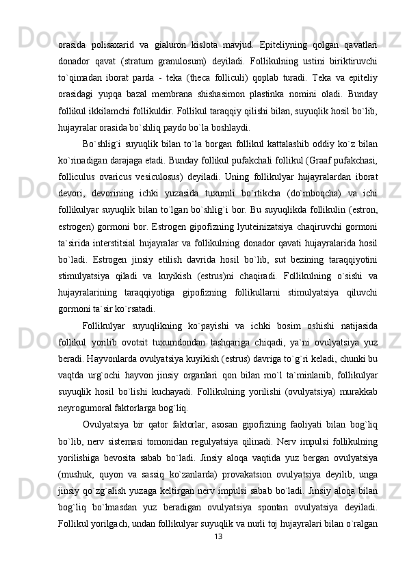 orasida   polisaxarid   va   gialuron   kislota   mavjud.   Epiteliyning   qolgan   qavatlari
donador   qavat   (stratum   granulosum)   deyiladi.   Follikulning   ustini   biriktiruvchi
to`qimadan   iborat   parda   -   teka   (theca   folliculi)   qoplab   turadi.   Teka   va   epiteliy
orasidagi   yupqa   bazal   membrana   shishasimon   plastinka   nomini   oladi.   Bunday
follikul ikkilamchi follikuldir. Follikul taraqqiy qilishi bilan, suyuqlik hosil bo`lib,
hujayralar orasida bo`shliq paydo bo`la boshlaydi. 
Bo`shlig`i   suyuqlik   bilan   to`la   borgan   follikul   kattalashib   oddiy   ko`z   bilan
ko`rinadigan darajaga etadi. Bunday follikul pufakchali follikul (Graaf pufakchasi,
folliculus   ovaricus   vesiculosus)   deyiladi.   Uning   follikulyar   hujayralardan   iborat
devori,   devorining   ichki   yuzasida   tuxumli   bo`rtikcha   (do`mboqcha)   va   ichi
follikulyar suyuqlik bilan to`lgan bo`shlig`i  bor. Bu suyuqlikda follikulin (estron,
estrogen)   gormoni   bor.   Estrogen   gipofizning   lyuteinizatsiya   chaqiruvchi   gormoni
ta`sirida   interstitsial   hujayralar   va   follikulning   donador   qavati   hujayralarida   hosil
bo`ladi.   Estrogen   jinsiy   etilish   davrida   hosil   bo`lib,   sut   bezining   taraqqiyotini
stimulyatsiya   qiladi   va   kuyikish   (estrus)ni   chaqiradi.   Follikulning   o`sishi   va
hujayralarining   taraqqiyotiga   gipofizning   follikullarni   stimulyatsiya   qiluvchi
gormoni ta`sir ko`rsatadi. 
Follikulyar   suyuqlikning   ko`payishi   va   ichki   bosim   oshishi   natijasida
follikul   yorilib   ovotsit   tuxumdondan   tashqariga   chiqadi,   ya`ni   ovulyatsiya   yuz
beradi. Hayvonlarda ovulyatsiya kuyikish (estrus) davriga to`g`ri keladi, chunki bu
vaqtda   urg`ochi   hayvon   jinsiy   organlari   qon   bilan   mo`l   ta`minlanib,   follikulyar
suyuqlik   hosil   bo`lishi   kuchayadi.   Follikulning   yorilishi   (ovulyatsiya)   murakkab
neyrogumoral faktorlarga bog`liq. 
Ovulyatsiya   bir   qator   faktorlar,   asosan   gipofizning   faoliyati   bilan   bog`liq
bo`lib,   nerv   sistemasi   tomonidan   regulyatsiya   qilinadi.   Nerv   impulsi   follikulning
yorilishiga   bevosita   sabab   bo`ladi.   Jinsiy   aloqa   vaqtida   yuz   bergan   ovulyatsiya
(mushuk,   quyon   va   sassiq   ko`zanlarda)   provakatsion   ovulyatsiya   deyilib,   unga
jinsiy   qo`zg`alish   yuzaga   keltirgan   nerv   impulsi   sabab   bo`ladi.   Jinsiy   aloqa   bilan
bog`liq   bo`lmasdan   yuz   beradigan   ovulyatsiya   spontan   ovulyatsiya   deyiladi.
Follikul yorilgach, undan follikulyar suyuqlik va nurli toj hujayralari bilan o`ralgan
13 