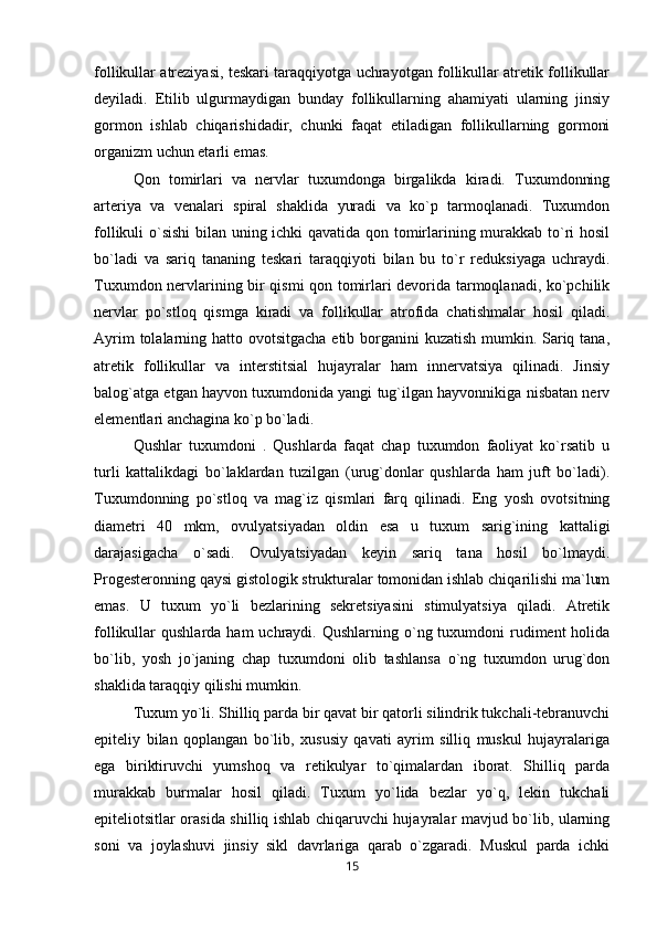 follikullar atreziyasi, teskari taraqqiyotga uchrayotgan follikullar atretik follikullar
deyiladi.   Etilib   ulgurmaydigan   bunday   follikullarning   ahamiyati   ularning   jinsiy
gormon   ishlab   chiqarishidadir,   chunki   faqat   etiladigan   follikullarning   gormoni
organizm uchun etarli emas. 
Qon   tomirlari   va   nervlar   tuxumdonga   birgalikda   kiradi.   Tuxumdonning
arteriya   va   venalari   spiral   shaklida   yuradi   va   ko`p   tarmoqlanadi.   Tuxumdon
follikuli o`sishi  bilan uning ichki qavatida qon tomirlarining murakkab to`ri hosil
bo`ladi   va   sariq   tananing   teskari   taraqqiyoti   bilan   bu   to`r   reduksiyaga   uchraydi.
Tuxumdon nervlarining bir qismi qon tomirlari devorida tarmoqlanadi, ko`pchilik
nervlar   po`stloq   qismga   kiradi   va   follikullar   atrofida   chatishmalar   hosil   qiladi.
Ayrim  tolalarning hatto ovotsitgacha  etib borganini kuzatish mumkin. Sariq tana,
atretik   follikullar   va   interstitsial   hujayralar   ham   innervatsiya   qilinadi.   Jinsiy
balog`atga etgan hayvon tuxumdonida yangi tug`ilgan hayvonnikiga nisbatan nerv
elementlari anchagina ko`p bo`ladi. 
Qushlar   tuxumdoni   .   Qushlarda   faqat   chap   tuxumdon   faoliyat   ko`rsatib   u
turli   kattalikdagi   bo`laklardan   tuzilgan   (urug`donlar   qushlarda   ham   juft   bo`ladi).
Tuxumdonning   po`stloq   va   mag`iz   qismlari   farq   qilinadi.   Eng   yosh   ovotsitning
diametri   40   mkm,   ovulyatsiyadan   oldin   esa   u   tuxum   sarig`ining   kattaligi
darajasigacha   o`sadi.   Ovulyatsiyadan   keyin   sariq   tana   hosil   bo`lmaydi.
Progesteronning qaysi gistologik strukturalar tomonidan ishlab chiqarilishi ma`lum
emas.   U   tuxum   yo`li   bezlarining   sekretsiyasini   stimulyatsiya   qiladi.   Atretik
follikullar  qushlarda  ham   uchraydi.  Qushlarning  o`ng  tuxumdoni   rudiment   holida
bo`lib,   yosh   jo`janing   chap   tuxumdoni   olib   tashlansa   o`ng   tuxumdon   urug`don
shaklida taraqqiy qilishi mumkin. 
Tuxum yo`li. Shilliq parda bir qavat bir qatorli silindrik tukchali-tebranuvchi
epiteliy   bilan   qoplangan   bo`lib,   xususiy   qavati   ayrim   silliq   muskul   hujayralariga
ega   biriktiruvchi   yumshoq   va   retikulyar   to`qimalardan   iborat.   Shilliq   parda
murakkab   burmalar   hosil   qiladi.   Tuxum   yo`lida   bezlar   yo`q,   lekin   tukchali
epiteliotsitlar orasida shilliq ishlab chiqaruvchi hujayralar mavjud bo`lib, ularning
soni   va   joylashuvi   jinsiy   sikl   davrlariga   qarab   o`zgaradi.   Muskul   parda   ichki
15 