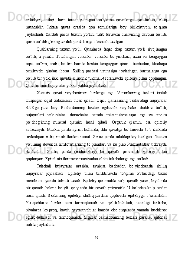 sirkulyar,   tashqi,   kam   taraqqiy   qilgan   bo`ylama   qavatlarga   ega   bo`lib,   silliq
muskuldir.   Ikkala   qavat   orasida   qon   tomirlariga   boy   biriktiruvchi   to`qima
joylashadi.   Zardob   parda   tuxum   yo`lini   tutib   turuvchi   charvining   davomi   bo`lib,
qorin bo`shlig`ining zardob pardalariga o`xshash tuzilgan.
Qushlarning   tuxum   yo`li.   Qushlarda   faqat   chap   tuxum   yo`li   rivojlangan
bo`lib,   u   yaxshi   ifodalangan   voronka,   voronka   bo`yinchasi,   uzun   va   kengaygan
oqsil   bo`lim,   oraliq   bo`lim   hamda   keskin   kengaygan   qism   -   bachadon,   kloakaga
ochiluvchi   qindan   iborat.   Shilliq   pardasi   uzunasiga   joylashgan   burmalarga   ega
bo`lib bir yoki ikki qavatli silindrik tukchali-tebranuvchi epiteliy bilan qoplangan.
Qadahsimon hujayralar yakka-yakka joylashadi. 
Xususiy   qavat   naychasimon   bezlarga   ega.   Voronkaning   bezlari   ishlab
chiqargan   oqsil   xalazalarni   hosil   qiladi.   Oqsil   qismlarning   bezlaridagi   hujayralar
RNKga   juda   boy.   Bachadonning   bezlari   egiluvchi   naychalar   shaklida   bo`lib,
hujayralari   vakuolalar,   donachalar   hamda   mikrotukchalarga   ega   va   tuxum
po`chog`ining   mineral   qismini   hosil   qiladi.   Organik   qismini   esa   epiteliy
sintezlaydi.   Muskul   parda   ayrim   hollarda,   ikki   qavatga   bo`linuvchi   to`r   shaklida
joylashgan   silliq   miotsitlardan   iborat.   Seroz   parda   odatdagiday   tuzilgan.   Tuxum
yo`lining   devorida   limfotsitlarning   to`plamlari   va   ko`plab   Plazmotsitlar   uchraydi.
Bachadon.   Shilliq   parda   (endometriy)   bir   qavatli   prizmatik   epiteliy   bilan
qoplangan. Epiteliotsitlar menstruasiyadan oldin tukchalarga ega bo`ladi. 
Tukchali   hujayralar   orasida,   ayniqsa   bachadon   bo`yinchasida   shilliq
hujayralar   joylashadi.   Epiteliy   bilan   biriktiruvchi   to`qima   o`rtasidagi   bazal
membrana   yaxshi   bilinib   turadi.   Epiteliy   qoramolda   ko`p   qavatli   yassi,   biyalarda
bir   qavatli   baland   bo`yli,   qo`ylarda   bir   qavatli   prizmatik.   U   ko`pdan-ko`p   bezlar
hosil   qiladi.   Bezlarning   epiteliyi   shilliq   pardani   qoplovchi   epiteliyga   o`xshashdir.
Yirtqichlarda   bezlar   kam   tarmoqlanadi   va   egilib-bukiladi,   uzunligi   turlicha,
biyalarda   ko`proq,   kavsh   qaytaruvchilar   hamda   cho`chqalarda   yanada   kuchliroq
egilib-bukiladi   va   tarmoqlanadi.   Sigirlar   bachadonining   bezlari   parallel   qatorlar
holida joylashadi. 
16 