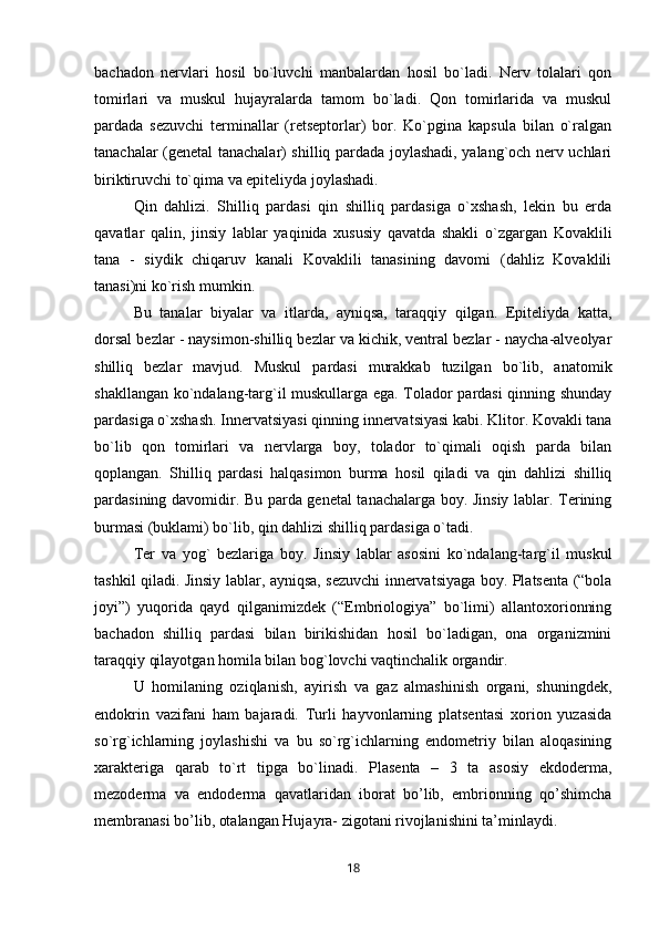 bachadon   nervlari   hosil   bo`luvchi   manbalardan   hosil   bo`ladi.   Nerv   tolalari   qon
tomirlari   va   muskul   hujayralarda   tamom   bo`ladi.   Qon   tomirlarida   va   muskul
pardada   sezuvchi   terminallar   (retseptorlar)   bor.   Ko`pgina   kapsula   bilan   o`ralgan
tanachalar (genetal tanachalar) shilliq pardada joylashadi, yalang`och nerv uchlari
biriktiruvchi to`qima va epiteliyda joylashadi. 
Qin   dahlizi.   Shilliq   pardasi   qin   shilliq   pardasiga   o`xshash,   lekin   bu   erda
qavatlar   qalin,   jinsiy   lablar   yaqinida   xususiy   qavatda   shakli   o`zgargan   Kovaklili
tana   -   siydik   chiqaruv   kanali   Kovaklili   tanasining   davomi   (dahliz   Kovaklili
tanasi)ni ko`rish mumkin. 
Bu   tanalar   biyalar   va   itlarda,   ayniqsa,   taraqqiy   qilgan.   Epiteliyda   katta,
dorsal bezlar - naysimon-shilliq bezlar va kichik, ventral bezlar - naycha-alveolyar
shilliq   bezlar   mavjud.   Muskul   pardasi   murakkab   tuzilgan   bo`lib,   anatomik
shakllangan ko`ndalang-targ`il muskullarga ega. Tolador pardasi qinning shunday
pardasiga o`xshash. Innervatsiyasi qinning innervatsiyasi kabi. Klitor. Kovakli tana
bo`lib   qon   tomirlari   va   nervlarga   boy,   tolador   to`qimali   oqish   parda   bilan
qoplangan.   Shilliq   pardasi   halqasimon   burma   hosil   qiladi   va   qin   dahlizi   shilliq
pardasining davomidir. Bu parda genetal tanachalarga boy. Jinsiy lablar. Terining
burmasi (buklami) bo`lib, qin dahlizi shilliq pardasiga o`tadi. 
Ter   va   yog`   bezlariga   boy.   Jinsiy   lablar   asosini   ko`ndalang-targ`il   muskul
tashkil qiladi. Jinsiy lablar, ayniqsa, sezuvchi innervatsiyaga boy. Platsenta (“bola
joyi”)   yuqorida   qayd   qilganimizdek   (“Embriologiya”   bo`limi)   allantoxorionning
bachadon   shilliq   pardasi   bilan   birikishidan   hosil   bo`ladigan,   ona   organizmini
taraqqiy qilayotgan homila bilan bog`lovchi vaqtinchalik organdir. 
U   homilaning   oziqlanish,   ayirish   va   gaz   almashinish   organi,   shuningdek,
endokrin   vazifani   ham   bajaradi.   Turli   hayvonlarning   platsentasi   xorion   yuzasida
so`rg`ichlarning   joylashishi   va   bu   so`rg`ichlarning   endometriy   bilan   aloqasining
xarakteriga   qarab   to`rt   tipga   bo`linadi.   Plasenta   –   3   ta   asosiy   ekdoderma,
mezoderma   va   endoderma   qavatlaridan   iborat   bo’lib,   embrionning   qo’shimcha
membranasi bo’lib, otalangan Hujayra- zigotani rivojlanishini ta’minlaydi. 
18 
