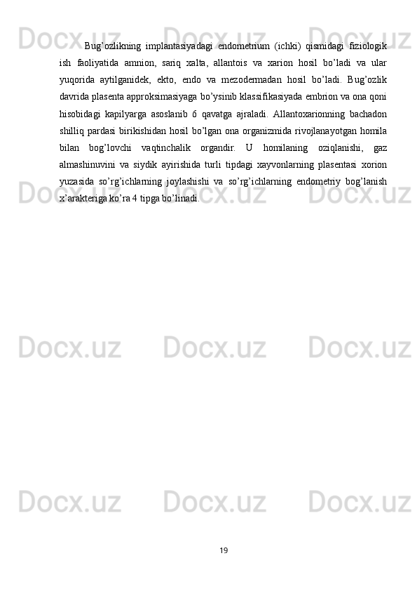 Bug’ozlikning   implantasiyadagi   endometrium   (ichki)   qismidagi   fiziologik
ish   faoliyatida   amnion,   sariq   xalta,   allantois   va   xarion   hosil   bo’ladi   va   ular
yuqorida   aytilganidek,   ekto,   endo   va   mezodermadan   hosil   bo’ladi.   Bug’ozlik
davrida plasenta approksimasiyaga bo’ysinib klassifikasiyada embrion va ona qoni
hisobidagi   kapilyarga   asoslanib   6   qavatga   ajraladi.   Allantoxarionning   bachadon
shilliq pardasi  birikishidan hosil  bo’lgan ona organizmida rivojlanayotgan homila
bilan   bog’lovchi   vaqtinchalik   organdir.   U   homilaning   oziqlanishi,   gaz
almashinuvini   va   siydik   ayirishida   turli   tipdagi   xayvonlarning   plasentasi   xorion
yuzasida   so’rg’ichlarning   joylashishi   va   so’rg’ichlarning   endometriy   bog’lanish
x’arakteriga ko’ra 4 tipga bo’linadi.
19 