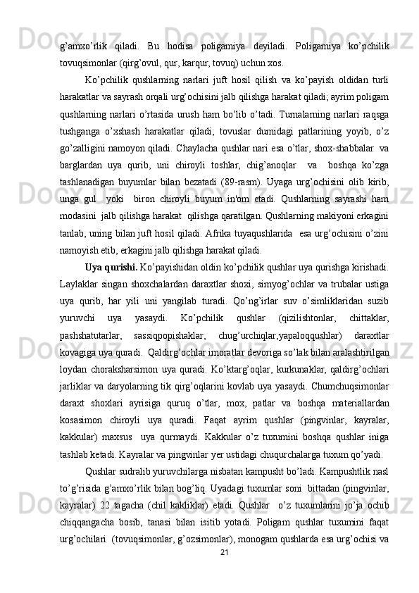 g’amxo’rlik   qiladi.   Bu   hodisa   poligamiya   d е yiladi.   Poligamiya   ko’pchilik
tovuqsimonlar (qirg’ovul, qur, karqur, tovuq) uchun xos. 
Ko’pchilik   qushlarning   narlari   juft   hosil   qilish   va   ko’payish   oldidan   turli
harakatlar va sayrash orqali urg’ochisini jalb qilishga harakat qiladi; ayrim poligam
qushlarning  narlari  o’rtasida  urush  ham  bo’lib  o’tadi.  Turnalarning  narlari  raqsga
tushganga   o’xshash   harakatlar   qiladi;   tovuslar   dumidagi   patlarining   yoyib,   o’z
go’zalligini namoyon qiladi. Chaylacha qushlar nari esa o’tlar, shox-shabbalar   va
barglardan   uya   qurib,   uni   chiroyli   toshlar,   chig’anoqlar     va     boshqa   ko’zga
tashlanadigan   buyumlar   bilan   b е zatadi   (89-rasm).   Uyaga   urg’ochisini   olib   kirib,
unga   gul     yoki     biron   chiroyli   buyum   in'om   etadi.   Qushlarning   sayrashi   ham
modasini  jalb qilishga harakat  qilishga qaratilgan. Qushlarning makiyoni erkagini
tanlab, uning bilan juft hosil qiladi. Afrika tuyaqushlarida   esa urg’ochisini o’zini
namoyish etib, erkagini jalb qilishga harakat qiladi. 
Uya qurishi.  Ko’payishidan oldin ko’pchilik qushlar uya qurishga kirishadi.
Laylaklar   singan   shoxchalardan   daraxtlar   shoxi,   simyog’ochlar   va   trubalar   ustiga
uya   qurib,   har   yili   uni   yangilab   turadi.   Qo’ng’irlar   suv   o’simliklaridan   suzib
yuruvchi   uya   yasaydi.   Ko’pchilik   qushlar   (qizilishtonlar,   chittaklar,
pashshatutarlar,   sassiqpopishaklar,   chug’urchiqlar,yapaloqqushlar)   daraxtlar
kovagiga uya quradi.  Qaldirg’ochlar imoratlar d е voriga so’lak bilan aralashtirilgan
loydan   choraksharsimon   uya   quradi.   Ko’ktarg’oqlar,   kurkunaklar,   qaldirg’ochlari
jarliklar va daryolarning tik qirg’oqlarini kovlab uya yasaydi. Chumchuqsimonlar
daraxt   shoxlari   ayrisiga   quruq   o’tlar,   mox,   patlar   va   boshqa   mat е riallardan
kosasimon   chiroyli   uya   quradi.   Faqat   ayrim   qushlar   (pingvinlar,   kayralar,
kakkular)   maxsus     uya   qurmaydi.   Kakkular   o’z   tuxumini   boshqa   qushlar   iniga
tashlab k е tadi. Kayralar va pingvinlar y е r ustidagi chuqurchalarga tuxum qo’yadi. 
  Qushlar sudralib yuruvchilarga nisbatan kampusht bo’ladi. Kampushtlik nasl
to’g’risida g’amxo’rlik bilan bog’liq. Uyadagi tuxumlar soni  bittadan (pingvinlar,
kayralar)   22   tagacha   (chil   kakliklar)   е tadi.   Qushlar     o’z   tuxumlarini   jo’ja   ochib
chiqqangacha   bosib,   tanasi   bilan   isitib   yotadi.   Poligam   qushlar   tuxumini   faqat
urg’ochilari  (tovuqsimonlar, g’ozsimonlar), monogam qushlarda esa urg’ochisi va
21 