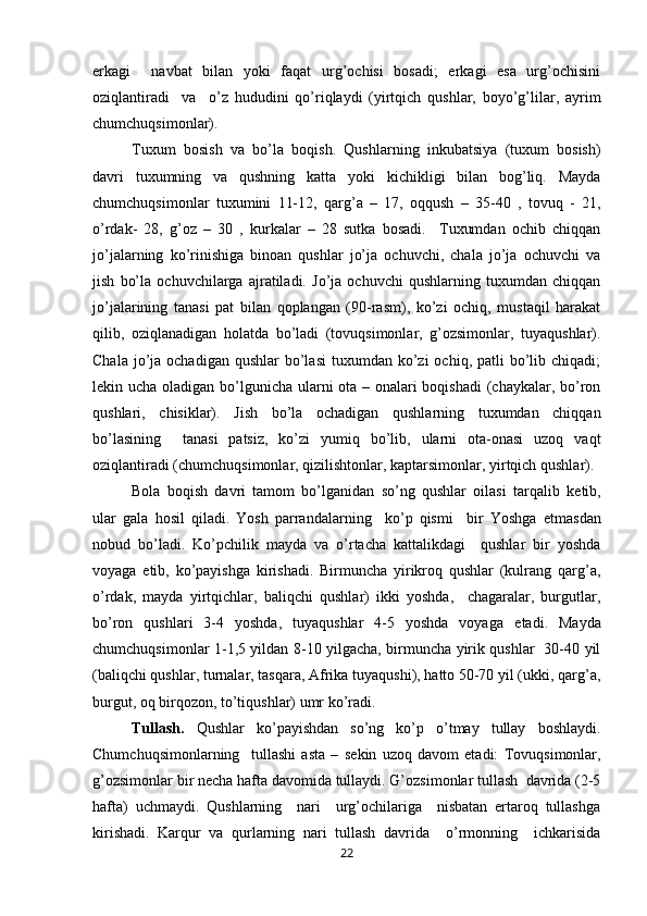 erkagi     navbat   bilan   yoki   faqat   urg’ochisi   bosadi;   erkagi   esa   urg’ochisini
oziqlantiradi     va     o’z   hududini   qo’riqlaydi   (yirtqich   qushlar,   boyo’g’lilar,   ayrim
chumchuqsimonlar). 
Tuxum   bosish   va   bo’la   boqish.   Qushlarning   inkubatsiya   (tuxum   bosish)
davri   tuxumning   va   qushning   katta   yoki   kichikligi   bilan   bog’liq.   Mayda
chumchuqsimonlar   tuxumini   11-12,   qarg’a   –   17,   oqqush   –   35-40   ,   tovuq   -   21,
o’rdak-   28,   g’oz   –   30   ,   kurkalar   –   28   sutka   bosadi.     Tuxumdan   ochib   chiqqan
jo’jalarning   ko’rinishiga   binoan   qushlar   jo’ja   ochuvchi,   chala   jo’ja   ochuvchi   va
jish   bo’la   ochuvchilarga   ajratiladi.   Jo’ja   ochuvchi   qushlarning   tuxumdan   chiqqan
jo’jalarining   tanasi   pat   bilan   qoplangan   (90-rasm),   ko’zi   ochiq,   mustaqil   harakat
qilib,   oziqlanadigan   holatda   bo’ladi   (tovuqsimonlar,   g’ozsimonlar,   tuyaqushlar).
Chala  jo’ja  ochadigan  qushlar   bo’lasi  tuxumdan  ko’zi   ochiq, patli   bo’lib  chiqadi;
l е kin ucha oladigan bo’lgunicha ularni ota – onalari  boqishadi  (chaykalar, bo’ron
qushlari,   chisiklar).   Jish   bo’la   ochadigan   qushlarning   tuxumdan   chiqqan
bo’lasining     tanasi   patsiz,   ko’zi   yumiq   bo’lib,   ularni   ota-onasi   uzoq   vaqt
oziqlantiradi (chumchuqsimonlar, qizilishtonlar, kaptarsimonlar, yirtqich qushlar).
Bola   boqish   davri   tamom   bo’lganidan   so’ng   qushlar   oilasi   tarqalib   k е tib,
ular   gala   hosil   qiladi.   Yosh   parrandalarning     ko’p   qismi     bir   Yoshga   е tmasdan
nobud   bo’ladi.   Ko’pchilik   mayda   va   o’rtacha   kattalikdagi     qushlar   bir   yoshda
voyaga   е tib,   ko’payishga   kirishadi.   Birmuncha   yirikroq   qushlar   (kulrang   qarg’a,
o’rdak,   mayda   yirtqichlar,   baliqchi   qushlar)   ikki   yoshda,     chagaralar,   burgutlar,
bo’ron   qushlari   3-4   yoshda,   tuyaqushlar   4-5   yoshda   voyaga   е tadi.   Mayda
chumchuqsimonlar 1-1,5 yildan 8-10 yilgacha, birmuncha yirik qushlar   30-40 yil
(baliqchi qushlar, turnalar, tasqara, Afrika tuyaqushi), hatto 50-70 yil (ukki, qarg’a,
burgut, oq birqozon, to’tiqushlar) umr ko’radi. 
Tullash.   Qushlar   ko’payishdan   so’ng   ko’p   o’tmay   tullay   boshlaydi.
Chumchuqsimonlarning     tullashi   asta   –   s е kin   uzoq   davom   etadi:   Tovuqsimonlar,
g’ozsimonlar bir n е cha hafta davomida tullaydi. G’ozsimonlar tullash  davrida (2-5
hafta)   uchmaydi.   Qushlarning     nari     urg’ochilariga     nisbatan   ertaroq   tullashga
kirishadi.   Karqur   va   qurlarning   nari   tullash   davrida     o’rmonning     ichkarisida
22 