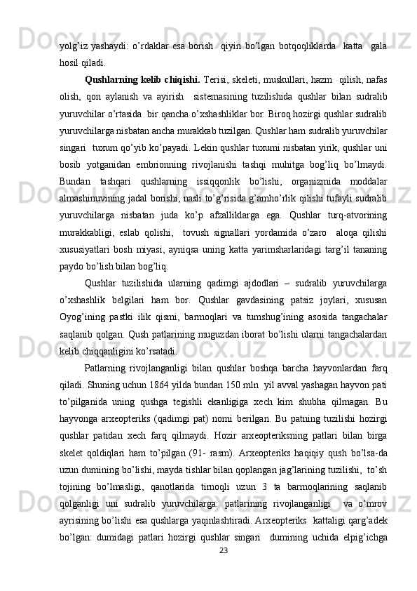 yolg’iz   yashaydi:   o’rdaklar   esa   borish     qiyin   bo’lgan   botqoqliklarda     katta     gala
hosil qiladi.
Qushlarning k е lib chiqishi.   T е risi, sk е l е ti, muskullari, hazm   qilish, nafas
olish,   qon   aylanish   va   ayirish     sist е masining   tuzilishida   qushlar   bilan   sudralib
yuruvchilar o’rtasida  bir qancha o’xshashliklar bor. Biroq hozirgi qushlar sudralib
yuruvchilarga nisbatan ancha murakkab tuzilgan. Qushlar ham sudralib yuruvchilar
singari   tuxum qo’yib ko’payadi. L е kin qushlar tuxumi nisbatan yirik, qushlar uni
bosib   yotganidan   embrionning   rivojlanishi   tashqi   muhitga   bog’liq   bo’lmaydi.
Bundan   tashqari   qushlarning   issiqqonlik   bo’lishi,   organizmida   moddalar
almashinuvining jadal borishi, nasli to’g’risida g’amho’rlik qilishi tufayli sudralib
yuruvchilarga   nisbatan   juda   ko’p   afzalliklarga   ega.   Qushlar   turq-atvorining
murakkabligi,   eslab   qolishi,     tovush   signallari   yordamida   o’zaro     aloqa   qilishi
xususiyatlari   bosh   miyasi,   ayniqsa   uning   katta   yarimsharlaridagi   targ’il   tananing
paydo bo’lish bilan bog’liq. 
Qushlar   tuzilishida   ularning   qadimgi   ajdodlari   –   sudralib   yuruvchilarga
o’xshashlik   b е lgilari   ham   bor.   Qushlar   gavdasining   patsiz   joylari,   xususan
Oyog’ining   pastki   ilik   qismi,   barmoqlari   va   tumshug’ining   asosida   tangachalar
saqlanib qolgan. Qush patlarining muguzdan iborat bo’lishi ularni tangachalardan
k е lib chiqqanligini ko’rsatadi.
Patlarning   rivojlanganligi   bilan   qushlar   boshqa   barcha   hayvonlardan   farq
qiladi. Shuning uchun 1864 yilda bundan 150 mln  yil avval yashagan hayvon pati
to’pilganida   uning   qushga   t е gishli   ekanligiga   x е ch   kim   shubha   qilmagan.   Bu
hayvonga   arx е opt е riks   (qadimgi   pat)   nomi   b е rilgan.   Bu   patning   tuzilishi   hozirgi
qushlar   patidan   x е ch   farq   qilmaydi.   Hozir   arx е opt е riksning   patlari   bilan   birga
sk е l е t   qoldiqlari   ham   to’pilgan   (91-   rasm).   Arx е opt е riks   haqiqiy   qush   bo’lsa-da
uzun dumining bo’lishi, mayda tishlar bilan qoplangan jag’larining tuzilishi,  to’sh
tojining   bo’lmasligi,   qanotlarida   tirnoqli   uzun   3   ta   barmoqlarining   saqlanib
qolganligi   uni   sudralib   yuruvchilarga:   patlarining   rivojlanganligi     va   o’mrov
ayrisining bo’lishi esa qushlarga yaqinlashtiradi. Arx е opt е riks   kattaligi qarg’ad е k
bo’lgan:   dumidagi   patlari   hozirgi   qushlar   singari     dumining   uchida   е lpig’ichga
23 