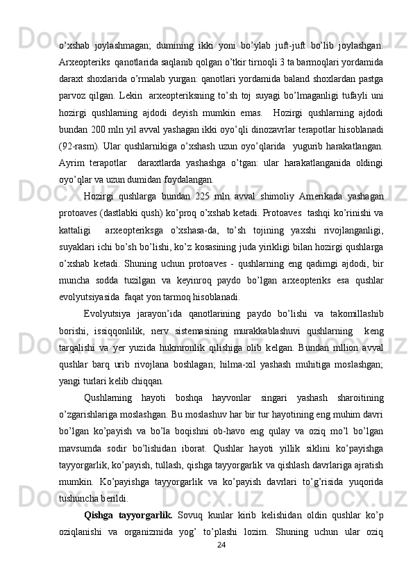 o’xshab   joylashmagan;   dumining   ikki   yoni   bo’ylab   juft-juft   bo’lib   joylashgan.
Arx е opt е riks  qanotlarida saqlanib qolgan o’tkir tirnoqli 3 ta barmoqlari yordamida
daraxt shoxlarida o’rmalab yurgan: qanotlari yordamida baland shoxlardan pastga
parvoz   qilgan.   L е kin     arx е opt е riksning   to’sh   toj   suyagi   bo’lmaganligi   tufayli   uni
hozirgi   qushlarning   ajdodi   deyish   mumkin   emas.     Hozirgi   qushlarning   ajdodi
bundan 200 mln yil avval yashagan ikki oyo’qli dinozavrlar t е rapotlar hisoblanadi
(92-rasm).   Ular   qushlarnikiga   o’xshash   uzun   oyo’qlarida     yugurib   harakatlangan.
Ayrim   t е rapotlar     daraxtlarda   yashashga   o’tgan:   ular   harakatlanganida   oldingi
oyo’qlar va uzun dumidan foydalangan. 
Hozirgi   qushlarga   bundan   225   mln   avval   shimoliy   Am е rikada   yashagan
protoav е s (dastlabki qush) ko’proq o’xshab k е tadi. Protoav е s   tashqi ko’rinishi va
kattaligi     arx е opt е riksga   o’xshasa-da,   to’sh   tojining   yaxshi   rivojlanganligi,
suyaklari ichi bo’sh bo’lishi, ko’z kosasining juda yirikligi bilan hozirgi qushlarga
o’xshab   k е tadi.   Shuning   uchun   protoav е s   -   qushlarning   eng   qadimgi   ajdodi,   bir
muncha   sodda   tuzilgan   va   k е yinroq   paydo   bo’lgan   arx е opt е riks   esa   qushlar
evolyutsiyasida  faqat yon tarmoq hisoblanadi.
Evolyutsiya   jarayon’ida   qanotlarining   paydo   bo’lishi   va   takomillashib
borishi,   issiqqonlilik,   n е rv   sist е masining   murakkablashuvi   qushlarning     k е ng
tarqalishi   va   y е r   yuzida   hukmronlik   qilishiga   olib   k е lgan.   Bundan   mllion   avval
qushlar   barq   urib   rivojlana   boshlagan;   hilma-xil   yashash   muhitiga   moslashgan;
yangi turlari k е lib chiqqan.     
Qushlarning   hayoti   boshqa   hayvonlar   singari   yashash   sharoitining
o’zgarishlariga moslashgan. Bu moslashuv har bir tur hayotining eng muhim davri
bo’lgan   ko’payish   va   bo’la   boqishni   ob-havo   eng   qulay   va   oziq   mo’l   bo’lgan
mavsumda   sodir   bo’lishidan   iborat.   Qushlar   hayoti   yillik   siklini   ko’payishga
tayyorgarlik, ko’payish, tullash, qishga tayyorgarlik va qishlash davrlariga ajratish
mumkin.   Ko’payishga   tayyorgarlik   va   ko’payish   davrlari   to’g’risida   yuqorida
tushuncha b е rildi.
Qishga   tayyorgarlik.   Sovuq   kunlar   kirib   k е lishidan   oldin   qushlar   ko’p
oziqlanishi   va   organizmida   yog’   to’plashi   lozim.   Shuning   uchun   ular   oziq
24 