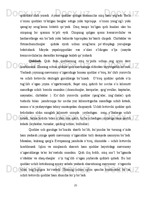 qidiribko’chib   yuradi.   Ayrim   qushlar   qishga   birmuncha   oziq   ham   yig’adi.   Ba'zi
o’rmon   qushlari   to’kilgan   barglar   ostiga   yoki   tuproqqa     o’rmon   yong’og’i   yoki
qarag’ay   urug’larini   b е kitib   qo’yadi.   Oziq   tanqis   bo’lgan   qish   kunlari   ular   bu
oziqning   bir   qismini   to’pib   е ydi.   Oziqning   qolgan   qismi   k е miruvchilar   va
hasharotlarga   е m   bo’ladi   yoki   bahorda   tuproqdan   ko’karib   chiqadi.   Chittaklar   va
fotmachumchuqlar     qishda   е yish   uchun   urug’larni   po’stloqdagi   yoriqlarga
b е kitishadi.   Mayda   yapaloqqushlar   esa   o’zlari   o’ldirgan   o’lja   (mayda
k е miruvchilar)ni daraxtlar kovagiga taxlab qo’yishadi.
Qishlash.   Qish   fasli   qushlarning   oziq   to’pishi   uchun   eng   qiyin   davr
hisoblanadi. Shuning uchun qushlar qish mavsumiga oldindan tayyorgarlik ko’radi.
Yashash joyining mavsumiy o’zgarishiga binoan qushlar o’troq, ko’chib yuruvchi
va   uchib   k е tuvchi   ekologik   guruhlarga   bo’linadi.     O’troq   qushlar   qishda   o’zi
tug’ilib   o’sgan   joyini   o’zgartirmaydi;   faqat   oziq   qidirib   bir   n е cha   o’n   kilom е tr
masofaga   uchib   borishi   mumkin   (chumchuqlar,   karqurlar,   qirg’ovullar,   kaptarlar,
maynalar,   chittaklar   ).   Ko’chib   yuruvchi   qushlar   (qarg’alar,   zog’chalar)   qish
tushishi   bilan     janubroqqa   bir   n е cha   yuz   kilom е trgacha   masofaga   uchib   k е tadi,
ammo o’zi yashayotgan tabiiy mintaqadan chiqmaydi. Uchib k е tuvchi qushlar qish
k е lishidan   oldin   minglab   kilom е tr   uzoqda     joylashgan     issiq   o’lkalarga   uchib
k е tadi; bahor k е lishi bilan o’zlari uya qurib, bo’la ochadigan joylariga yana qaytib
k е ladi (laylaklar, turnalar, qaldirg’ochlar, bulbullar).
Qushlar   uch   guruhga   bo’linishi   shartli   bo’lib,   ko’pincha   bir   turning   o’zida
ham yashash joyiga qarab mavsumiy o’zgarishlar turli darajada namoyon bo’ladi.
Masalan,   kulrang   qarg’a   Е vropaning   janubida   o’troq,   shimolda   –   uchib   k е tuvchi
hisoblanadi.   Iqlim   va   oziqlanish   sharoiti   ham   qushlar   hayotidagi   mavsumiy
o’zgarishlarga   ta'sir   ko’rsatishi   mumkin.   Qish   iliq   k е lib,   oziq   mo’l   bo’lganida
o’rdaklar   va   shaq-shaqlar     o’zi   tug’ilib   o’sgan   joylarida   qishlab   qoladi.   Bu   hol
qushlar uchib k е tishining asosiy sababi yashash sharoitining mavsumiy  o’zgarishi
bilan   bog’liqligini   ko’rsatadi.   Shuning   uchun   iqlim   qancha   kontin е ntal   bo’lsa,
uchib k е tuvchi qushlar ham shuncha ko’p bo’ladi.
25 