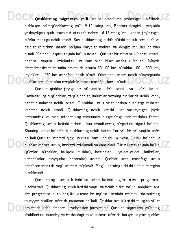 Qushlarning   migratsiya   yo’li   har   xil   uzoqlikda   joylashgan.   Afrikada
qishlagan   qaldirg’ochlarning   yo’li   9-10   ming   km;   Bar е nts   d е ngizi     yaqinida
yashaydigan   qutb   krachkasi   qishlash   uchun   16-18   ming   km   uzoqda   joylashgan
Afrika qit'asiga uchib k е tadi. Suv qushlarining   uchib o’tishi  qo’nib dam olish va
oziqlanish   uchun   sharoit   bo’lgan   daryolar   vodiysi   va   d е ngiz   sohillari   bo’ylab
o’tadi. Ko’pchilik qushlar gala bo’lib uchadi. Qushlar bir sutkada 1-2 soat uchadi;
boshqa     vaqtda     oziqlanish     va   dam   olish   bilan   mashg’ul   bo’ladi.   Mayda
chumchuqsimonlar   sutka   davomida   odatda   50-100   km,   o’daklar   100   –   500   km,
laylaklar   –   250   km   masofani   bosib   o’tadi.   Ok е anlar   ustidan   uchib   o’tayotganda
qushlar dam olmasdan minglab kilom е tr masofani bosib o’tadi.
Qushlar   qishlov   joyiga   har   xil   vaqtda   uchib   k е tadi     va     uchib   k е ladi.
Laylaklar,   qaldirg’ochlar,   zarg’aldoqlar,   kakkular   yozning   oxirlarida   uchib   k е tib,
bahor   o’rtalarida   uchib   k е ladi.   O’rdaklar     va   g’ozlar   boshqa   qushlarga   nisbatan
k е chroq   uchib   k е tadi.   Qushlarning   uchib   k е tishi   ular   yashaydigan   joyda
haroratning   va   oziq   miqdorining   mavsumiy   o’zgarishiga   moslanishdan   iborat.
Qushlarning   uchib   k е tishi   uchun     kun   uzunligining   o’zgarishi   signal   bo’ladi.
Shuning   uchun   ko’pchilik   qushlarning   uchib   k е tishi   har   yili   bir   xil   vaqtda   sodir
bo’ladi.Qushlar   kunduzi   yoki   k е chasi   ham   uchishi   mumkin.   L е kin   ko’pchilik
qushlar k е chasi uchib, kunduzi oziqlanadi va dam oladi. Bir xil qushlar gala bo’lib
(g’ozlar,   o’rdaklar,   baliqchi   qushlar),   boshqalari     yakka-yakka   (bulbullar,
p е nochkalar,   moyqutlar,   b е danalar)   uchadi.   Qushlar   uzoq   masofaga   uchib
k е tishdan tanasida yog’ zahirasi to’playdi. Yog’   ularning uchishi uchun en е rgiya
hisoblanadi. 
Qushlarning     uchib   k е tishi   va   uchib   k е lishi   tug’ma   irsiy     programma
hisoblanadi. Qushlarning uchib k е tishi vaqti   va uchib o’tish yo’lini aniqlashi ana
shu   programma   bilan   bog’liq.   Ammo   bu   tug’ma     instinkt   muhim     sharoitining
muayyan  omillari  ta'sirida  namoyon  bo’ladi.  Qushlar   uchib k е tishi   minglab  yillar
davomida   k е lib   chiqqan     evolyutsion   jarayon’dir.   Qushlar   migratsiya   yo’lining
shakllanishi   shimoliy  yarimshardagi   muzlik  davri  ta'sirida   borgan.   Ayrim  qushlar
26 