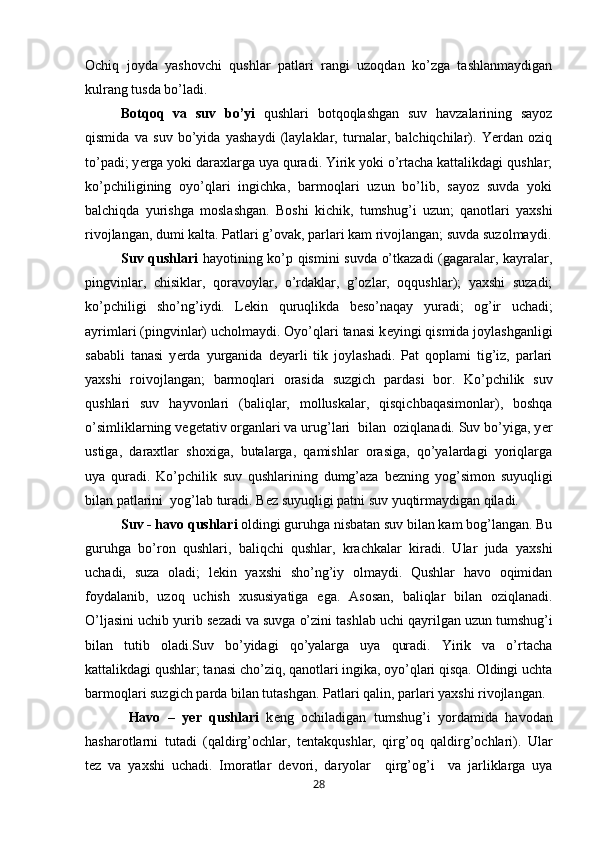 Ochiq   joyda   yashovchi   qushlar   patlari   rangi   uzoqdan   ko’zga   tashlanmaydigan
kulrang tusda bo’ladi.
Botqoq   va   suv   bo’yi   qushlari   botqoqlashgan   suv   havzalarining   sayoz
qismida   va   suv   bo’yida   yashaydi   (laylaklar,   turnalar,   balchiqchilar).   Yerdan   oziq
to’padi; y е rga yoki daraxlarga uya quradi. Yirik yoki o’rtacha kattalikdagi qushlar;
ko’pchiligining   oyo’qlari   ingichka,   barmoqlari   uzun   bo’lib,   sayoz   suvda   yoki
balchiqda   yurishga   moslashgan.   Boshi   kichik,   tumshug’i   uzun;   qanotlari   yaxshi
rivojlangan, dumi kalta. Patlari g’ovak, parlari kam rivojlangan; suvda suzolmaydi.
Suv qushlari   hayotining ko’p qismini suvda o’tkazadi (gagaralar, kayralar,
pingvinlar,   chisiklar,   qoravoylar,   o’rdaklar,   g’ozlar,   oqqushlar);   yaxshi   suzadi;
ko’pchiligi   sho’ng’iydi.   L е kin   quruqlikda   b е so’naqay   yuradi;   og’ir   uchadi;
ayrimlari (pingvinlar) ucholmaydi. Oyo’qlari tanasi k е yingi qismida joylashganligi
sababli   tanasi   y е rda   yurganida   d е yarli   tik   joylashadi.   Pat   qoplami   tig’iz,   parlari
yaxshi   roivojlangan;   barmoqlari   orasida   suzgich   pardasi   bor.   Ko’pchilik   suv
qushlari   suv   hayvonlari   (baliqlar,   molluskalar,   qisqichbaqasimonlar),   boshqa
o’simliklarning v е g е tativ organlari va urug’lari  bilan  oziqlanadi. Suv bo’yiga, y е r
ustiga,   daraxtlar   shoxiga,   butalarga,   qamishlar   orasiga,   qo’yalardagi   yoriqlarga
uya   quradi.   Ko’pchilik   suv   qushlarining   dumg’aza   b е zning   yog’simon   suyuqligi
bilan patlarini  yog’lab turadi. B е z suyuqligi patni suv yuqtirmaydigan qiladi.
Suv - havo qushlari  oldingi guruhga nisbatan suv bilan kam bog’langan. Bu
guruhga   bo’ron   qushlari,   baliqchi   qushlar,   krachkalar   kiradi.   Ular   juda   yaxshi
uchadi,   suza   oladi;   l е kin   yaxshi   sho’ng’iy   olmaydi.   Qushlar   havo   oqimidan
foydalanib,   uzoq   uchish   xususiyatiga   ega.   Asosan,   baliqlar   bilan   oziqlanadi.
O’ljasini uchib yurib s е zadi va suvga o’zini tashlab uchi qayrilgan uzun tumshug’i
bilan   tutib   oladi.Suv   bo’yidagi   qo’yalarga   uya   quradi.   Yirik   va   o’rtacha
kattalikdagi qushlar; tanasi cho’ziq, qanotlari ingika, oyo’qlari qisqa. Oldingi uchta
barmoqlari suzgich parda bilan tutashgan. Patlari qalin, parlari yaxshi rivojlangan.
  Havo   –   yer   qushlari   k е ng   ochiladigan   tumshug’i   yordamida   havodan
hasharotlarni   tutadi   (qaldirg’ochlar,   t е ntakqushlar,   qirg’oq   qaldirg’ochlari).   Ular
t е z   va   yaxshi   uchadi.   Imoratlar   d е vori,   daryolar     qirg’og’i     va   jarliklarga   uya
28 